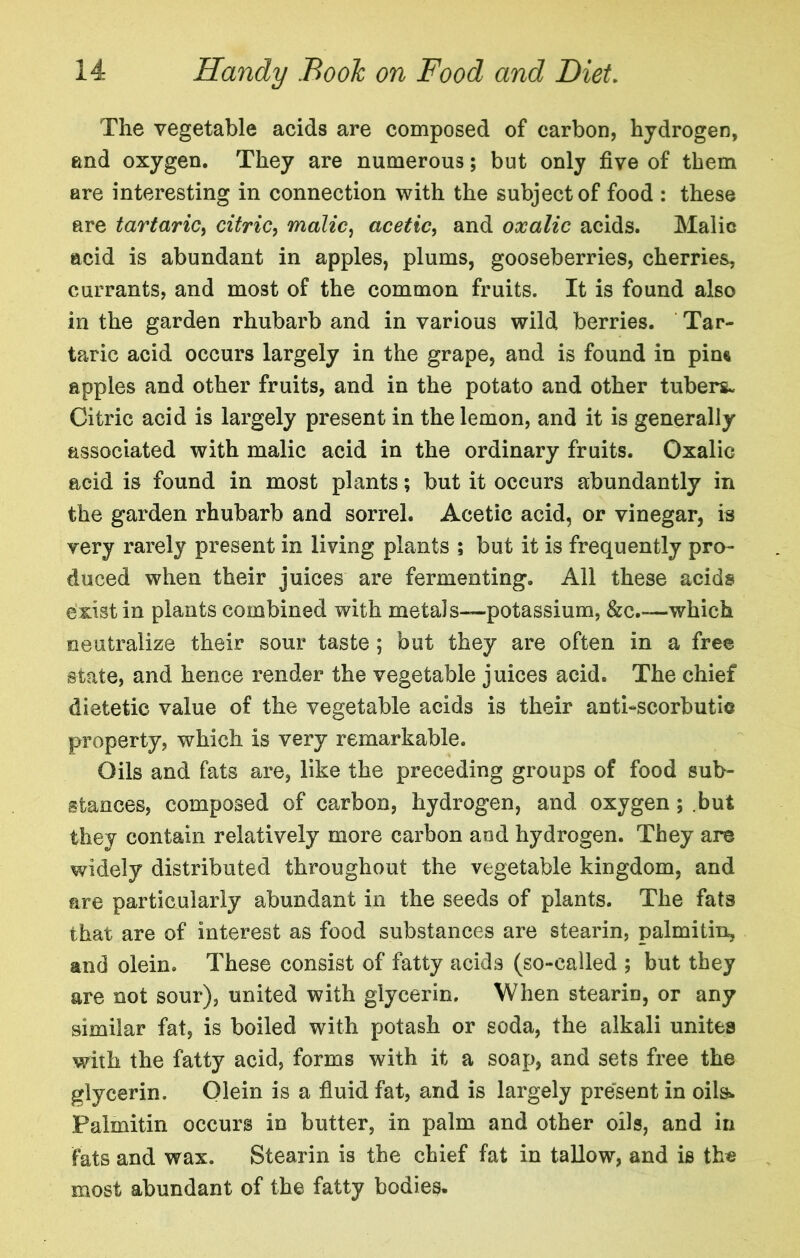 The vegetable acids are composed of carbon, hydrogen, and oxygen. They are numerous; but only five of them are interesting in connection with the subject of food : these are tartaric^ citric^ malic^ acetic^ and oxalic acids. Malic acid is abundant in apples, plums, gooseberries, cherries, currants, and most of the common fruits. It is found also in the garden rhubarb and in various wild berries. Tar- taric acid occurs largely in the grape, and is found in pirn apples and other fruits, and in the potato and other tubers. Citric acid is largely present in the lemon, and it is generally associated with malic acid in the ordinary fruits. Oxalic acid is found in most plants; but it occurs abundantly in the garden rhubarb and sorrel. Acetic acid, or vinegar, is very rarely present in living plants ; but it is frequently pro- duced when their juices are fermenting. All these acids exist in plants combined with metals—potassium, &c.—which neutralize their sour taste ; but they are often in a free state, and hence render the vegetable juices acid. The chief dietetic value of the vegetable acids is their anti-scorbutic property, which is very remarkable. Oils and fats are, like the preceding groups of food sub- stances, composed of carbon, hydrogen, and oxygen; .but they contain relatively more carbon and hydrogen. They are widely distributed throughout the vegetable kingdom, and are particularly abundant in the seeds of plants. The fats that are of interest as food substances are stearin, palmitin, and olein. These consist of fatty acids (so-called ; but they are not sour), united with glycerin. When stearin, or any similar fat, is boiled with potash or soda, the alkali unites with the fatty acid, forms with it a soap, and sets free the glycerin. Qlein is a fluid fat, and is largely present in oils^ Palmitin occurs in butter, in palm and other oils, and in fats and wax. Stearin is the chief fat in tallow, and is the most abundant of the fatty bodies.