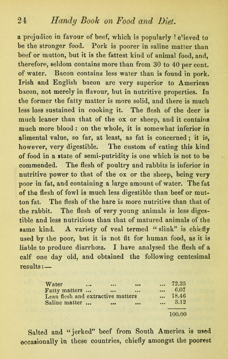 a prejudice in favour of beef, which is popularly 1 e^ieved to be the stronger food. Pork is poorer in saline matter than beef or mutton, but it is the fattest kind of animal food, and, therefore, seldom contains more than from 30 to 40 per cent, of water. Bacon contains less water than is found in pork. Irish and English bacon are very superior to American bacon, not merely in Havour, but in nutritive properties. In the former the fatty matter is more solid, and there is much less loss sustained in cooking it. The flesh of the deer is much leaner than that of the ox or sheep, and it contains much more blood : on the whole, it is somewhat inferior in alimental value, so far, at least, as fat is concerned; it is, however, very digestible. I'he custom of eating this kind of food in a state of semi-putridity is one which is not to be commended. The flesh of poulti^y and rabbits is inferior in nutritive power to that of the ox or the sheep, being very poor in fat, and containing a large amount of water. The fat of the flesh of fowl is much less digestible than beef or mut- ton fat. The flesh of the hare is more nutritive than that of the rabbit. The flesh of very young animals is less diges- tible and less nutritious than that of matured animals of the same kind. A variety of veal termed “ slink” is chiefly used by the poor, but it is not fit for human food, as it is liable to produce diarrhoea. I have analysed the flesh of a calf one day old, and obtained the following centesimal results;— Water Fatty matters ... Lean flesh and extractive matters Saline matter ... ... 72.35 ... 6.07 ... 18.46 ... 3.12 100.00 Salted and ‘^jerked” beef from South America is used occasionally in these countries, chiefly amongst the poorest