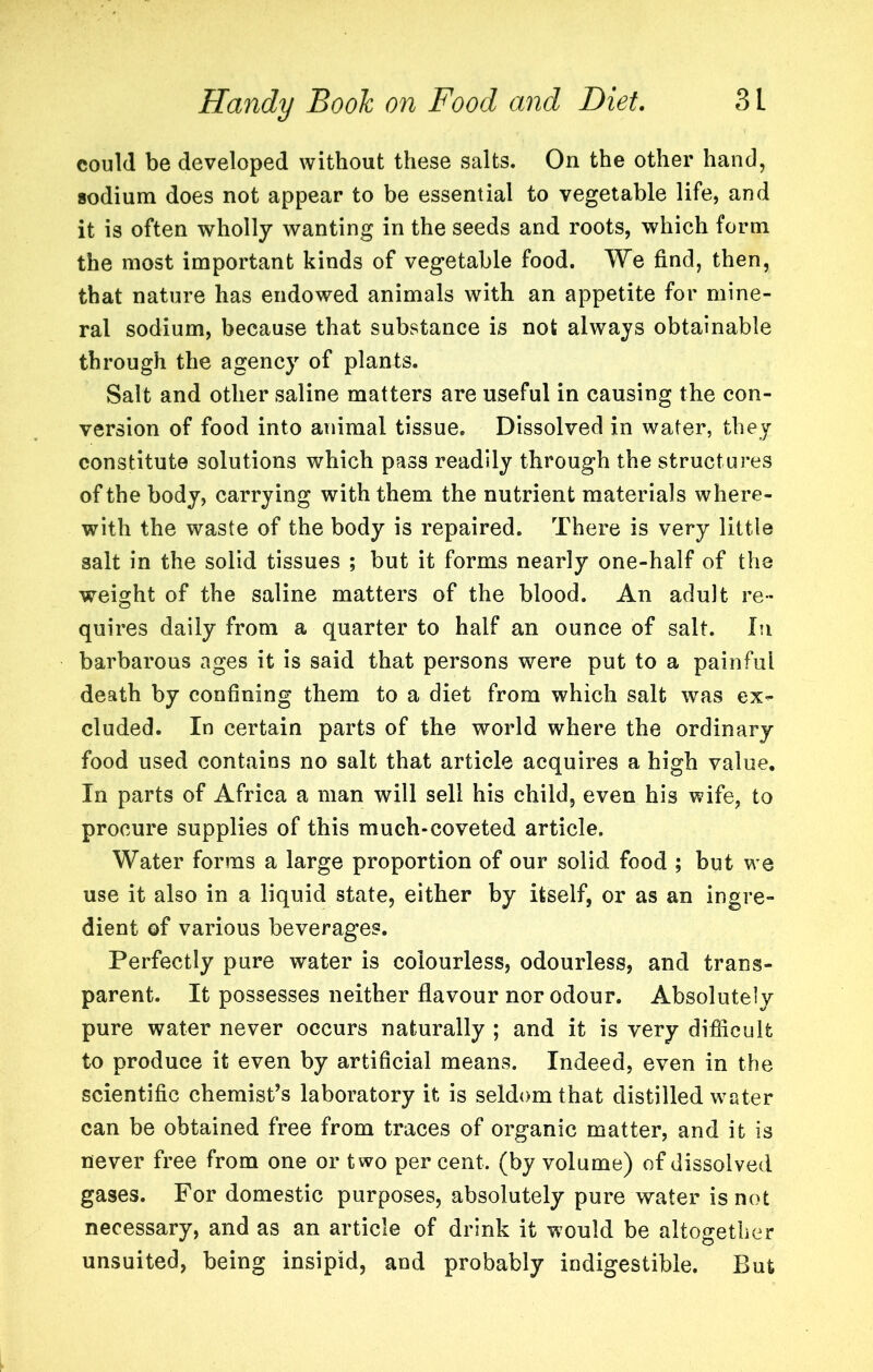 could be developed without these salts. On the other hand, sodium does not appear to be essential to vegetable life, and it is often wholly wanting in the seeds and roots, which form the most important kinds of vegetable food. We find, then, that nature has endowed animals with an appetite for mine- ral sodium, because that substance is not always obtainable through the agency of plants. Salt and other saline matters are useful in causing the con- version of food into animal tissue. Dissolved in water, they constitute solutions which pass readily through the structures of the body, carrying with them the nutrient materials where- with the waste of the body is repaired. There is very little salt in the solid tissues ; but it forms nearly one-half of the weight of the saline matters of the blood. An adult re- quires daily from a quarter to half an ounce of salt. In barbarous ages it is said that persons were put to a painful death by confining them to a diet from which salt was ex- cluded. In certain parts of the world where the ordinary food used contains no salt that article acquires a high value. In parts of Africa a man will sell his child, even his wife, to procure supplies of this much-coveted article. Water forms a large proportion of our solid food ; but we use it also in a liquid state, either by itself, or as an ingre- dient of various beverages. Perfectly pure water is colourless, odourless, and trans- parent. It possesses neither flavour nor odour. Absolutely pure water never occurs naturally ; and it is very difficult to produce it even by artificial means. Indeed, even in the scientific chemist's laboratory it is seldom that distilled water can be obtained free from traces of organic matter, and it is never free from one or two per cent, (by volume) of dissolved gases. For domestic purposes, absolutely pure water is not necessary, and as an article of drink it would be altogether unsuited, being insipid, and probably indigestible. But