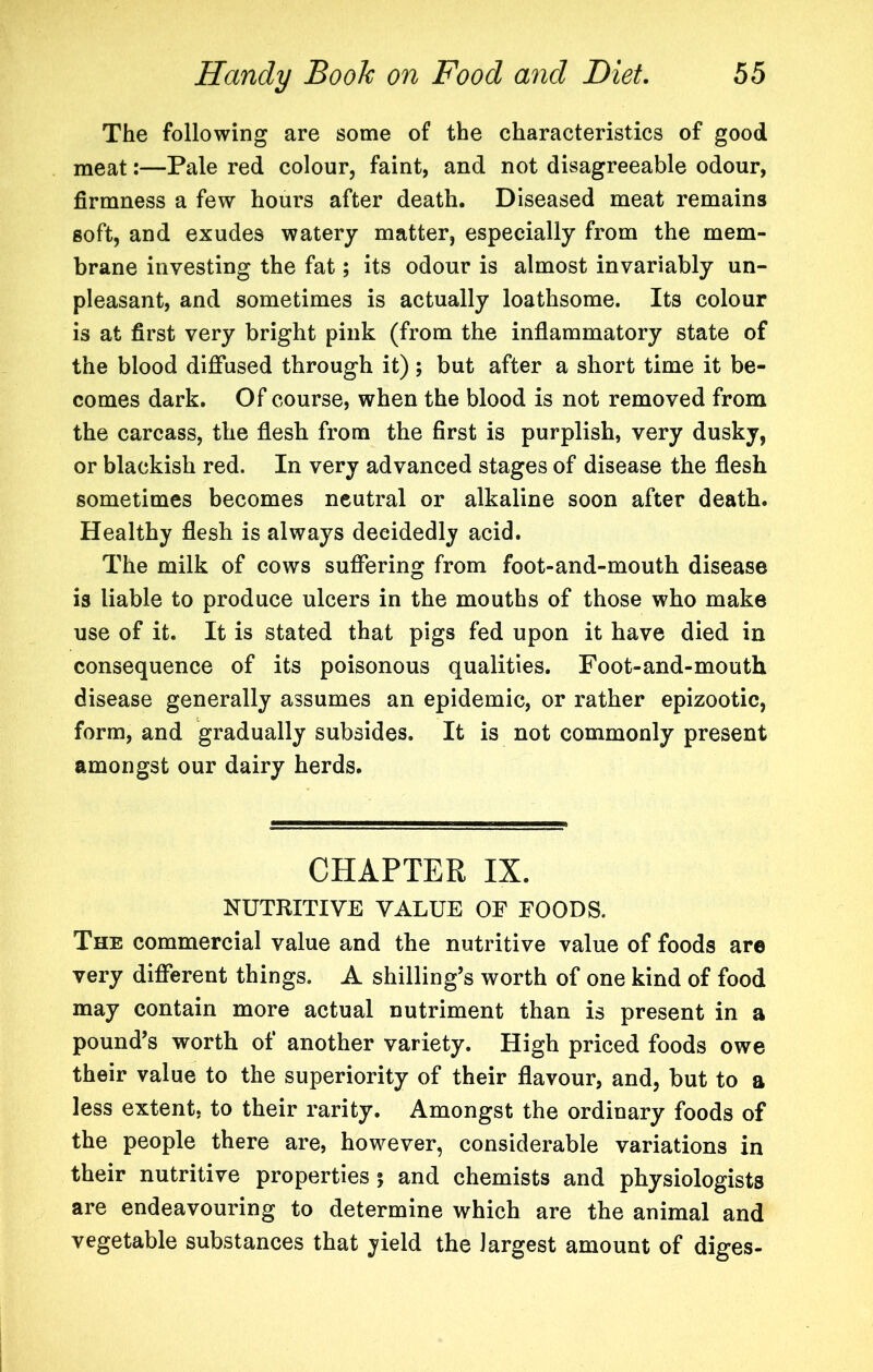 The following are some of the characteristics of good meat:—Pale red colour, faint, and not disagreeable odour, firmness a few hours after death. Diseased meat remains soft, and exudes watery matter, especially from the mem- brane investing the fat; its odour is almost invariably un- pleasant, and sometimes is actually loathsome. Its colour is at first very bright pink (from the inflammatory state of the blood diffused through it); but after a short time it be- comes dark. Of course, when the blood is not removed from the carcass, the flesh from the first is purplish, very dusky, or blackish red. In very advanced stages of disease the flesh sometimes becomes neutral or alkaline soon after death. Healthy flesh is always decidedly acid. The milk of cows suffering from foot-and-mouth disease is liable to produce ulcers in the mouths of those who make use of it. It is stated that pigs fed upon it have died in consequence of its poisonous qualities. Foot-and-mouth disease generally assumes an epidemic, or rather epizootic, form, and gradually subsides. It is not commonly present amongst our dairy herds. CHAPTER IX. NUTRITIVE VALUE OF FOODS. The commercial value and the nutritive value of foods are very different things. A shilling’s worth of one kind of food may contain more actual nutriment than is present in a pound’s worth of another variety. High priced foods owe their value to the superiority of their flavour, and, but to a less extent, to their rarity. Amongst the ordinary foods of the people there are, however, considerable variations in their nutritive properties 5 and chemists and physiologists are endeavouring to determine which are the animal and vegetable substances that yield the largest amount of diges-