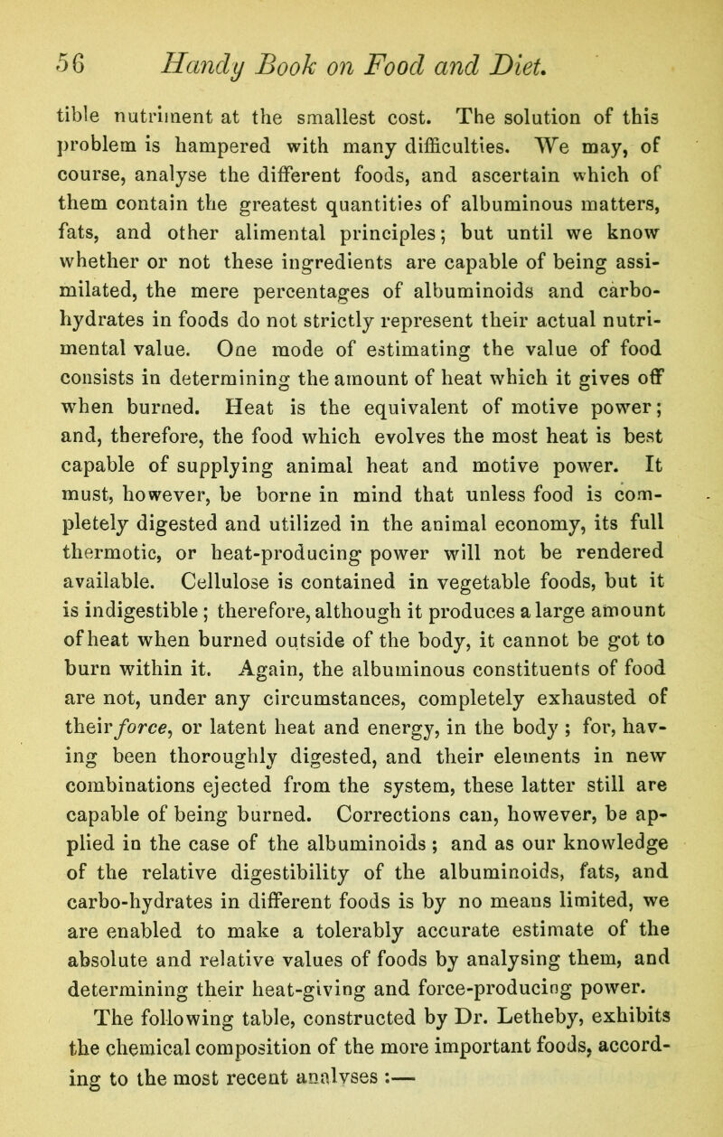 tible nutriiaent at the smallest cost. The solution of this problem is hampered with many difficulties. We may, of course, analyse the different foods, and ascertain which of them contain the greatest quantities of albuminous matters, fats, and other alimental principles; but until we know whether or not these ingredients are capable of being assi- milated, the mere percentages of albuminoids and carbo- hydrates in foods do not strictly represent their actual nutri- mental value. One mode of estimating the value of food consists in determining the amount of heat which it gives off when burned. Heat is the equivalent of motive power; and, therefore, the food which evolves the most heat is best capable of supplying animal heat and motive power. It must, however, be borne in mind that unless food is com- pletely digested and utilized in the animal economy, its full thermotic, or heat-producing power will not be rendered available. Cellulose is contained in vegetable foods, but it is indigestible ; therefore, although it produces a large amount of heat when burned outside of the body, it cannot be got to burn within it. Again, the albuminous constituents of food are not, under any circumstances, completely exhausted of their/orce, or latent heat and energy, in the body ; for, hav- ing been thoroughly digested, and their elements in new combinations ejected from the system, these latter still are capable of being burned. Corrections can, however, be ap- plied in the case of the albuminoids ; and as our knowledge of the relative digestibility of the albuminoids, fats, and carbo-hydrates in different foods is by no means limited, we are enabled to make a tolerably accurate estimate of the absolute and relative values of foods by analysing them, and determining their heat-giving and force-producing power. The following table, constructed by Dr. Letheby, exhibits the chemical composition of the more important foods, accord- ing to the most recent analyses :—