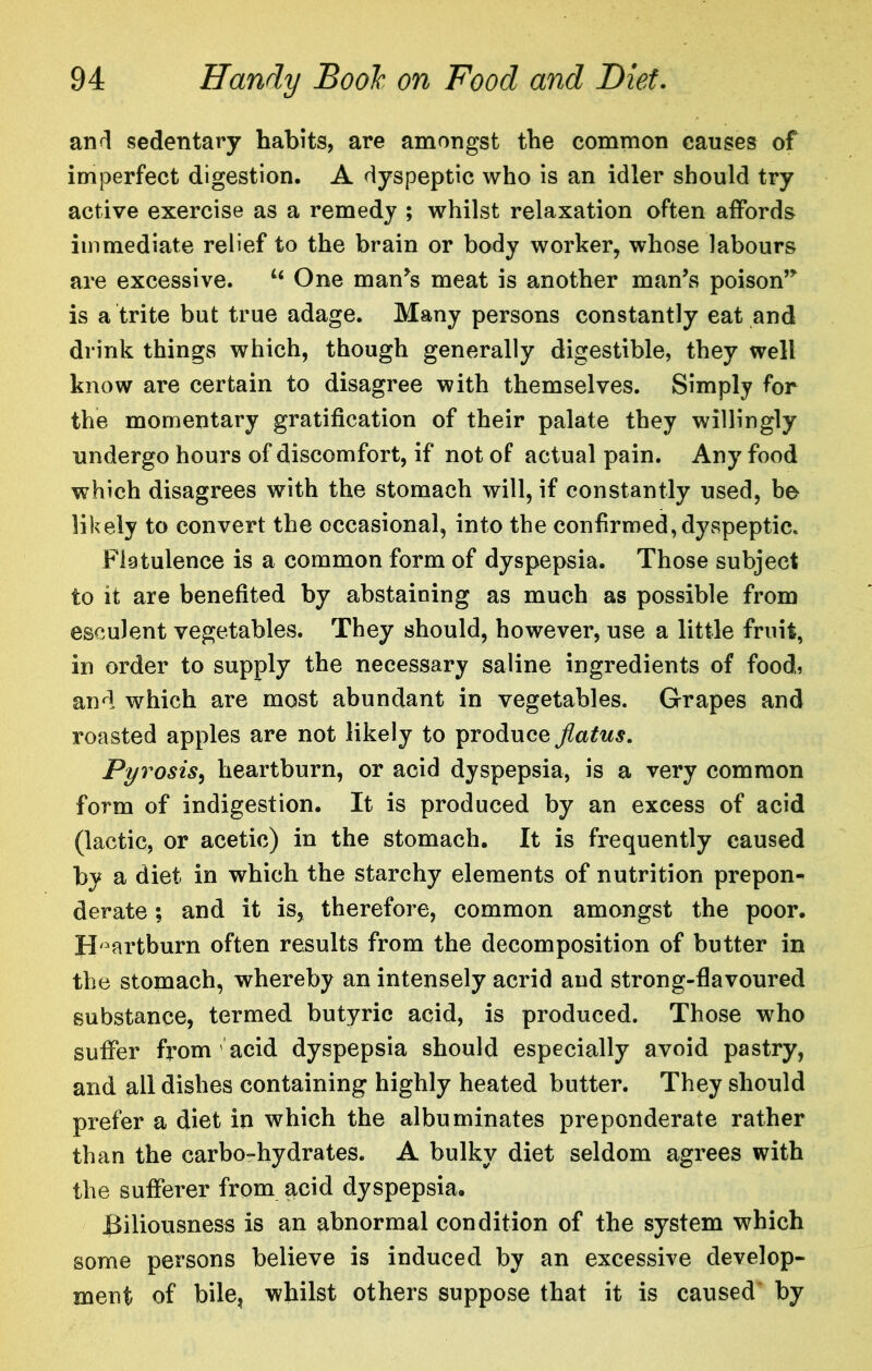 anfl sedentary habits, are amongst the common causes of imperfect digestion. A dyspeptic who is an idler should try active exercise as a remedy ; whilst relaxation often affords immediate relief to the brain or body worker, whose labours are excessive. “ One man^s meat is another man’s poison” is a trite but true adage. Many persons constantly eat and drink things which, though generally digestible, they well know are certain to disagree with themselves. Simply for the momentary gratification of their palate they willingly undergo hours of discomfort, if not of actual pain. Any food which disagrees with the stomach will, if constantly used, be likely to convert the occasional, into the confirmed, dyspeptic. Flatulence is a common form of dyspepsia. Those subject to it are benefited by abstaining as much as possible from esculent vegetables. They should, however, use a little fruit, in order to supply the necessary saline ingredients of foods and which are most abundant in vegetables. Grapes and roasted apples are not likely to produce flatus. Pyrosis^ heartburn, or acid dyspepsia, is a very common form of indigestion. It is produced by an excess of acid (lactic, or acetic) in the stomach. It is frequently caused by a diet in which the starchy elements of nutrition prepon- derate ; and it is, therefore, common amongst the poor. H'^artburn often results from the decomposition of butter in the stomach, whereby an intensely acrid and strong-flavoured substance, termed butyric acid, is produced. Those who suffer from acid dyspepsia should especially avoid pastry, and all dishes containing highly heated butter. They should prefer a diet in which the albuminates preponderate rather than the carbo-hydrates. A bulky diet seldom agrees with the sufferer from acid dyspepsia. Biliousness is an abnormal condition of the system which some persons believe is induced by an excessive develop- ment of bile, whilst others suppose that it is caused' by