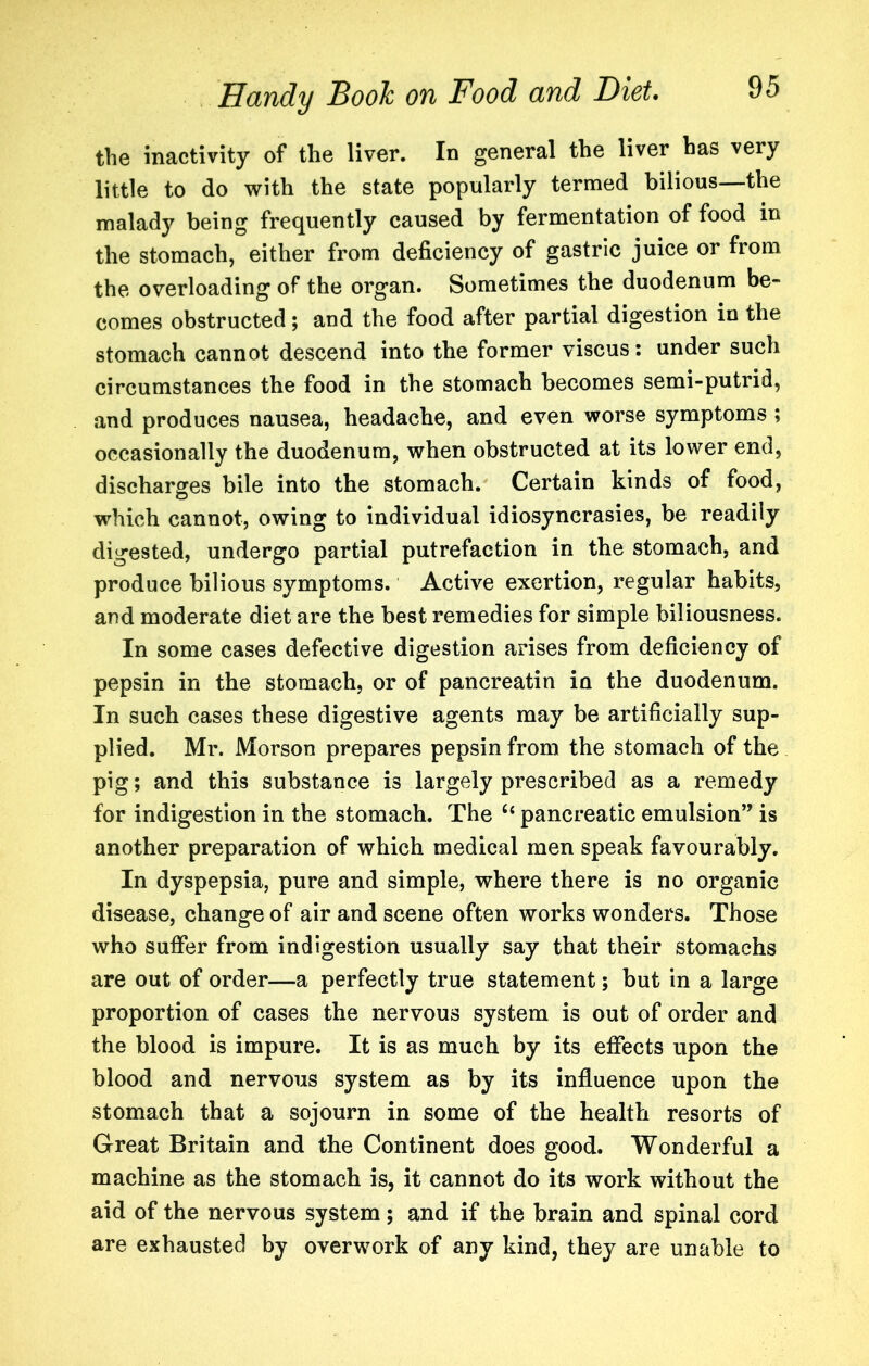 the inactivity of the liver. In general the liver has very little to do with the state popularly termed bilious—the malady being frequently caused by fermentation of food in the stomach, either from deficiency of gastric juice or from the overloading of the organ. Sometimes the duodenum be- comes obstructed; and the food after partial digestion in the stomach cannot descend into the former viscus: under such circumstances the food in the stomach becomes semi-putrid, and produces nausea, headache, and even worse symptoms ; occasionally the duodenum, when obstructed at its lower end, discharges bile into the stomach. Certain kinds of food, which cannot, owing to individual idiosyncrasies, be readily digested, undergo partial putrefaction in the stomach, and produce bilious symptoms. Active exertion, regular habits, and moderate diet are the best remedies for simple biliousness. In some cases defective digestion arises from deficiency of pepsin in the stomach, or of pancreatin in the duodenum. In such cases these digestive agents may be artificially sup- plied. Mr. Morson prepares pepsin from the stomach of the pig; and this substance is largely prescribed as a remedy for indigestion in the stomach. The pancreatic emulsion” is another preparation of which medical men speak favourably. In dyspepsia, pure and simple, where there is no organic disease, change of air and scene often works wonders. Those who suffer from indigestion usually say that their stomachs are out of order—a perfectly true statement; but in a large proportion of cases the nervous system is out of order and the blood is impure. It is as much by its effects upon the blood and nervous system as by its influence upon the stomach that a sojourn in some of the health resorts of Great Britain and the Continent does good. Wonderful a machine as the stomach is, it cannot do its work without the aid of the nervous system; and if the brain and spinal cord are exhausted by overwork of any kind, they are unable to