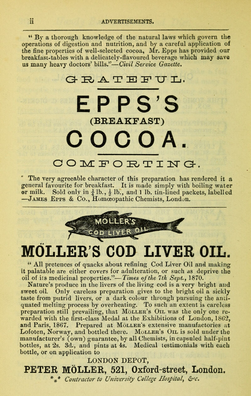 “ By a thorough knowledge of the natural laws which govern the operations of digestion and nutrition, and by a careful application of the fine properties of well-selected cocoa, Mr. Epps has provided our breakfast-tables with a delicately-flavoured beverage which may save us many heavy doctors’ bills.”—Civil Service Gazette, EPPS’S (BREAKFAST) COCOA. ooiM::poF^Ti3src3-. The very agreeable character of this preparation has rendered it a general favourite for breakfast. It is made simply with boiling water ©r milk. Sold only in ^Ib., ^ lb., and 1 lb. tin-lined packets, labelled —James Epps & Co., Homoeopathic Chemists, London. MOLLEB’S COD LIVEB OIL. “ All pretences of quacks about refining Cod Liver Oil and making it palatable are either covers for adulteration, or such as deprive the oil of its medicinal properties.”—Times of the 1th Sept, 1870. Nature’s produce in the livers of the living cod is a very bright and sweet oik Only careless preparation gives to the bright oil a sickly taste from putrid livers, or a dark colour through pursuing the anti- quated melting process by overheating. To such an extent is careless preparation still prevailing, that Moller’s Oil was the only one re- warded with the first-class Medal at the Exhibitions of London, 1802, and Paris, 1867. Prepared at Moller’s extensive manufactories at Lofoten, Norway, and bottled there. Moller’s Oil is sold under the manufacturer’s (own) guarantee, by all Chemists, in capsuled half-pint bottles, at 2s. 3d., and pints at 4s. Medical testimonials with each bottle, or on application to LONDON DEPOT, PETER MbLLER, 521, Oxford-street, London. *** Contractor to University College Hospital, ^c.