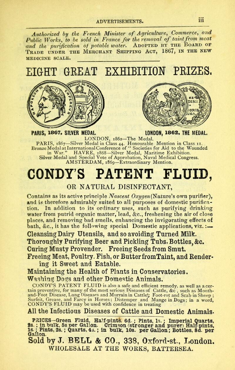 Authorized by the French Minister of Agriculture^ Commerce^ ond Public Works^ to be sold in France for the removal of taint from meat and the purification of potable water. Adopted by the Board op Trade under the Merchant Shipping Act, 1867, in the new MEDICINE SCALE. EI&HT 6BEAT EXHIBITION PHIZES. PARIS, 1867, SIIVER MEDAL LONDON, 1862, THE MEDAL. LONDON, 1862—The Medal, PARIS, 1867—Silver Medal in Class 44. Honourable Mention in Class ii. Bronze Medal at International Conference of “ Societies for Aid to the Wounded in War.” HAVRE, 1868—Silver Medal, Maritime Exhibition. Silver Medal and Special Vote of Approbation, Naval Medical Congress. AMSTERDAM, 1869—Extraordinary Mention. CONDY’S PATENT FLUID, OR NATURAL DISINFECTANT, Contains as its active principle Nascent (Nature’s own purifier), and is therefore admirably suited to all purposes of domestic purifica- tion. In addition to its ordinary uses, such as purifying drinking water from putrid organic matter, lead, &c., freshening the air of close places, and removing bad smells, enhancing the invigorating effects of bath, &c., it has the following special Domestic applications, viz. Cleansing Dairy Utensils, and so avoiding Turned Milk. Thoroughly Purifying Beer and Pickling Tubs, Bottles, &c. Curing Musty Provender. Freeing Seeds from Smut. Freeing Meat, Poultry. Fish, or Butter fromTaint, and Render- ing it Sweet and Eatable. Maintaining the Health of Plants in Conservatories. Washing Dogs and other Domestic Animals. CONDY’S PATENT FLUID is also a safe and efficient remedy, as well as acer- tain preventive, for many of the most serious Di.seases of Cattle, &c , such as Mouth- and-Foot Disease, Lung Diseases and Murrain in Cattle\; Foot-rot and Scab in Sheep ; Surfeit, Grease, and Farcy in Horses; Distemper and Mange in Dogs; in a word, CONDY’S FLUID may be used with confidence in treating All the Infectious Diseases of Cattle and Domestic Animals- PRICES—Green Fluid, Half-pints, 6d. ; Pints, Is.; Imperial Quarts, 2s.; in bulk, 5s per Gallon. Crimson (stronger and purer) Half-pints, Is.; Pints, 2s.; Quarts, 4s.; in bulk, 10s. per Gallon; Bottles, 8d. per Gallon. Sold by J. BELL & CO., 338, Oxford-st., London. WHOLESALE AT THE WORKS, BATTERSEA.