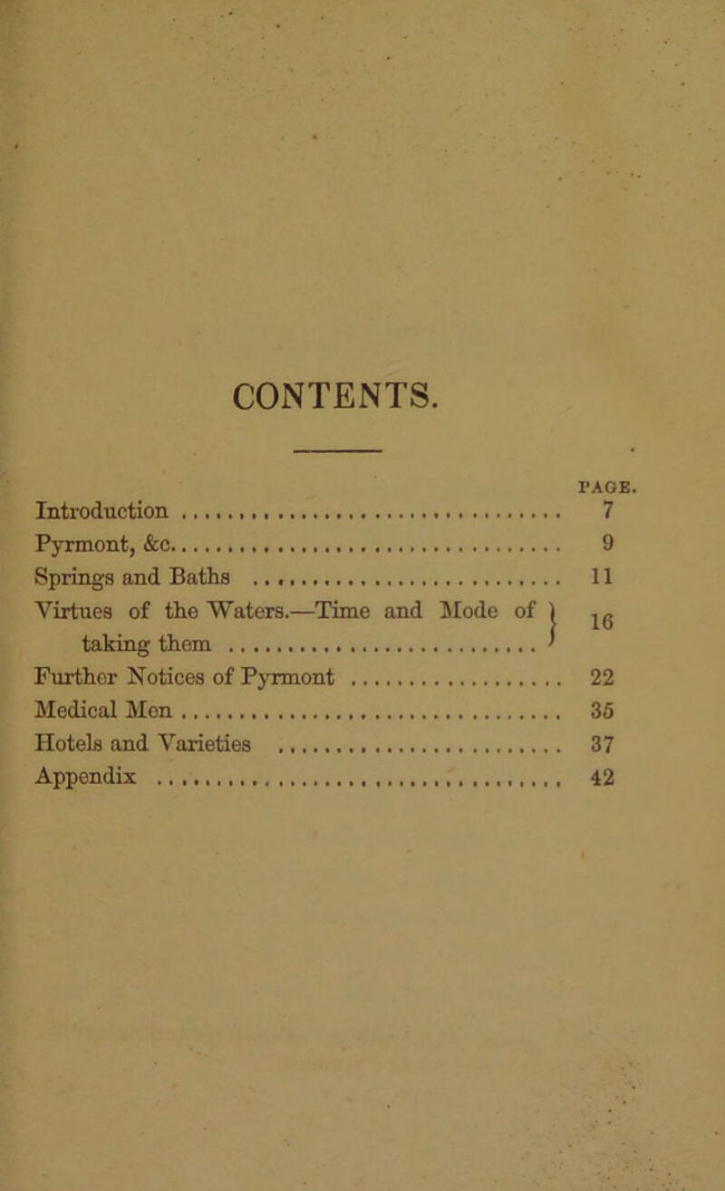 CONTENTS PAGE. Introduction 7 Pyrmont, &c 9 Springs and Baths 11 Virtues of the Waters.—Time and Mode of 1 jg taking them ' Further Notices of Pyrmont 22 Medical Men 36 Hotels and Varieties 37 Appendix 42