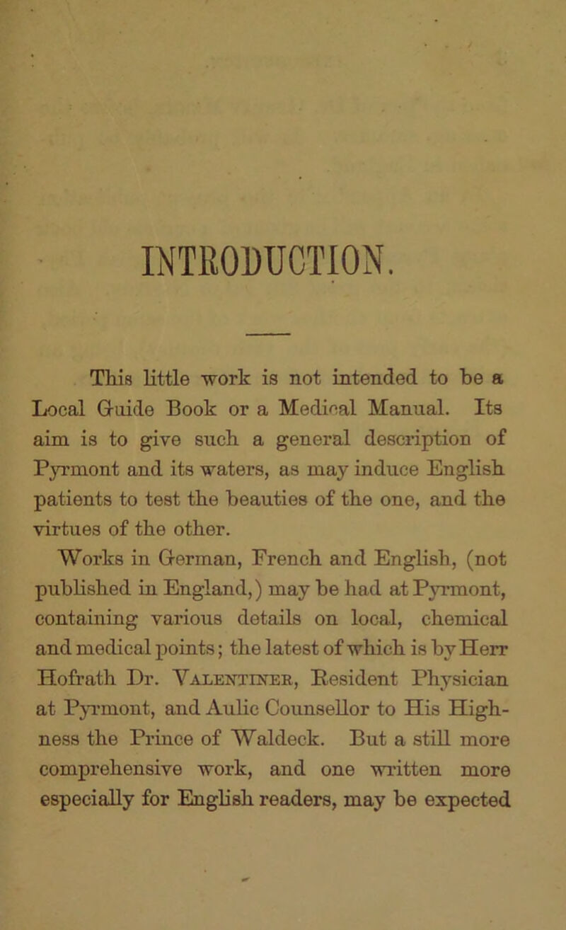 INTRODUCTION. This little work is not intended to be a Local Guide Book or a Medical Manual. Its aim is to give such a general description of PjTmont and its waters, as may induce English patients to test the beauties of the one, and the virtues of the other. Works in German, French and English, (not published in England,) may be had at PjTunont, containing various details on local, chemical and medical points; the latest of vrhich is by Herr Hofrath Dr. Valentiner, Resident Physician at Pp'mont, and Aulic Counsellor to His High- ness the Prince of Waldeck. But a stiU more comprehensive work, and one written more especially for English readers, may be expected