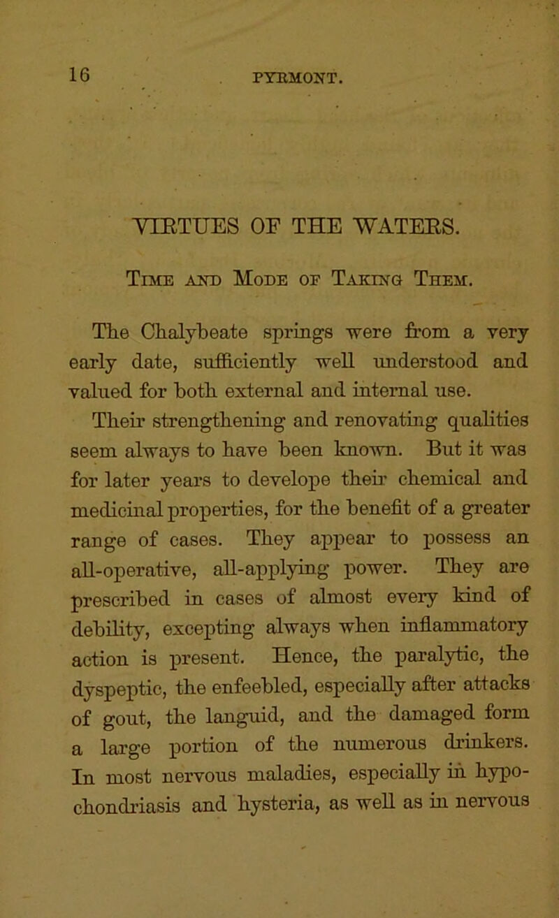 YIETUES OF THE WATEES. Time and Mode of Taking Them:. The Chalybeate springs were from a very early date, sufficiently well understood and valued for both external and internal use. Their strengthening and renovating qualities seem always to have been known. But it was for later years to develops theii’ chemical and medicinal properties, for the benefit of a greater range of cases. They appear to possess an aU-operative, all-applying power. They are prescribed in cases of almost every kind of debility, excepting always when inflammatory action is present. Hence, the paralytic, the dyspeptic, the enfeebled, especially after attacks of gout, the languid, and the damaged form a large portion of the numerous drinkers. In most nervous maladies, especially in hypo- chondriasis and hysteria, as weU as in nervous