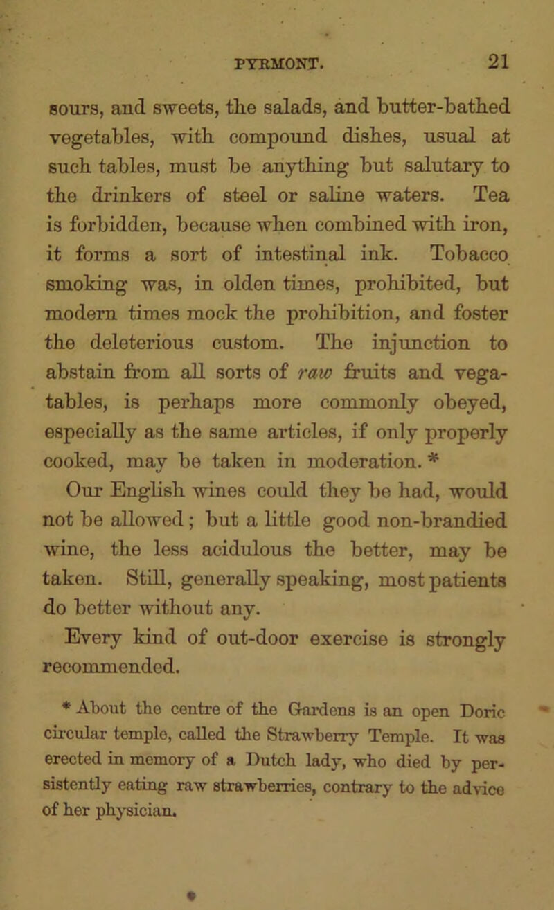 sours, and sweets, the salads, and butter-bathed vegetables, with compound dishes, usual at such tables, must be anything but salutary to the drinkers of steel or saline waters. Tea is forbidden, because when combined with iron, it forms a sort of intestinal ink. Tobacco smoking was, in olden times, prohibited, but modern times mock the prohibition, and foster the deleterious custom. The injimction to abstain from all sorts of raw fruits and vega- tables, is perhaps more commonly obeyed, especially as the same articles, if only properly cooked, may be taken in moderation. * Our English wines could they be had, would not be allowed; but a Little good non-brandied wine, the less acidulous the better, may be taken. Still, generally speaking, most patients do better without any. Every kind of out-door exercise is strongly recommended. * About tho centre of the Gardens is an open Doric circular temple, called the Strawberry Temple. It was erected in memory of a Dutch lady, who died by per- sistently eating raw strawberries, contrary to the advice of her physician.