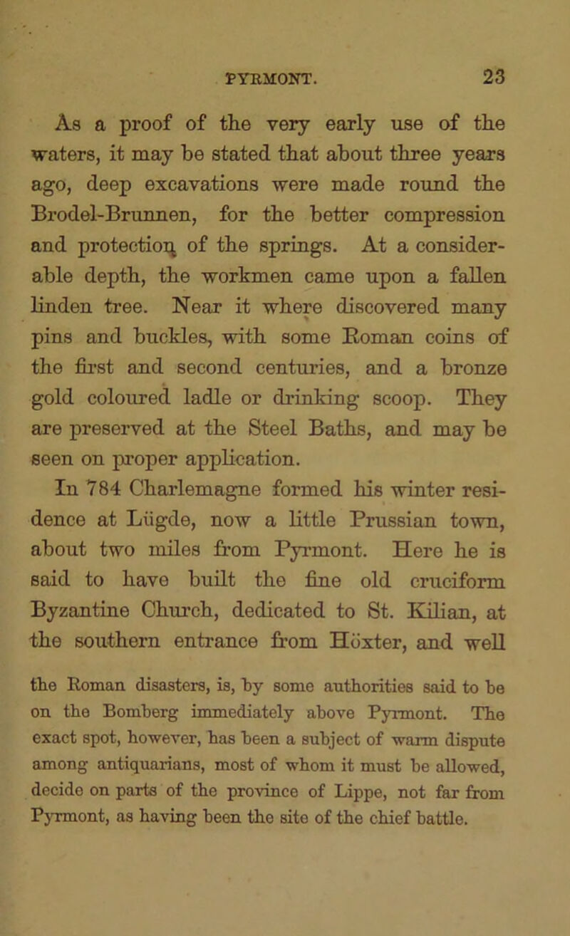As a proof of the very early use of the waters, it may he stated that about three years ago, deep excavations were made roxmd the Brodel-Brunnen, for the better compression and protection of the springs. At a consider- able depth, the workmen came upon a fallen linden tree. Near it where discovered many pins and buckles, with some Roman coins of the first and second centuries, and a bronze gold coloured ladle or drinking scoop. They are preserved at the Steel Baths, and may be seen on proper application. In 784 Charlemagne formed his winter resi- dence at Liigde, now a little Prussian town, about two miles from Pyrmont. Here he is said to have built the fine old cruciform Byzantine Church, dedicated to St. Kdian, at the southern entrance from Hoxter, and weU tke Roman disasters, is, liy some authorities said to be on the Bomherg immediately above Pyrmont. The exact spot, however, has been a subject of warm dispute among antiquarians, most of whom it must be allowed, decide on parts of the province of Lippe, not far from PjTmont, as having been the site of the chief battle.
