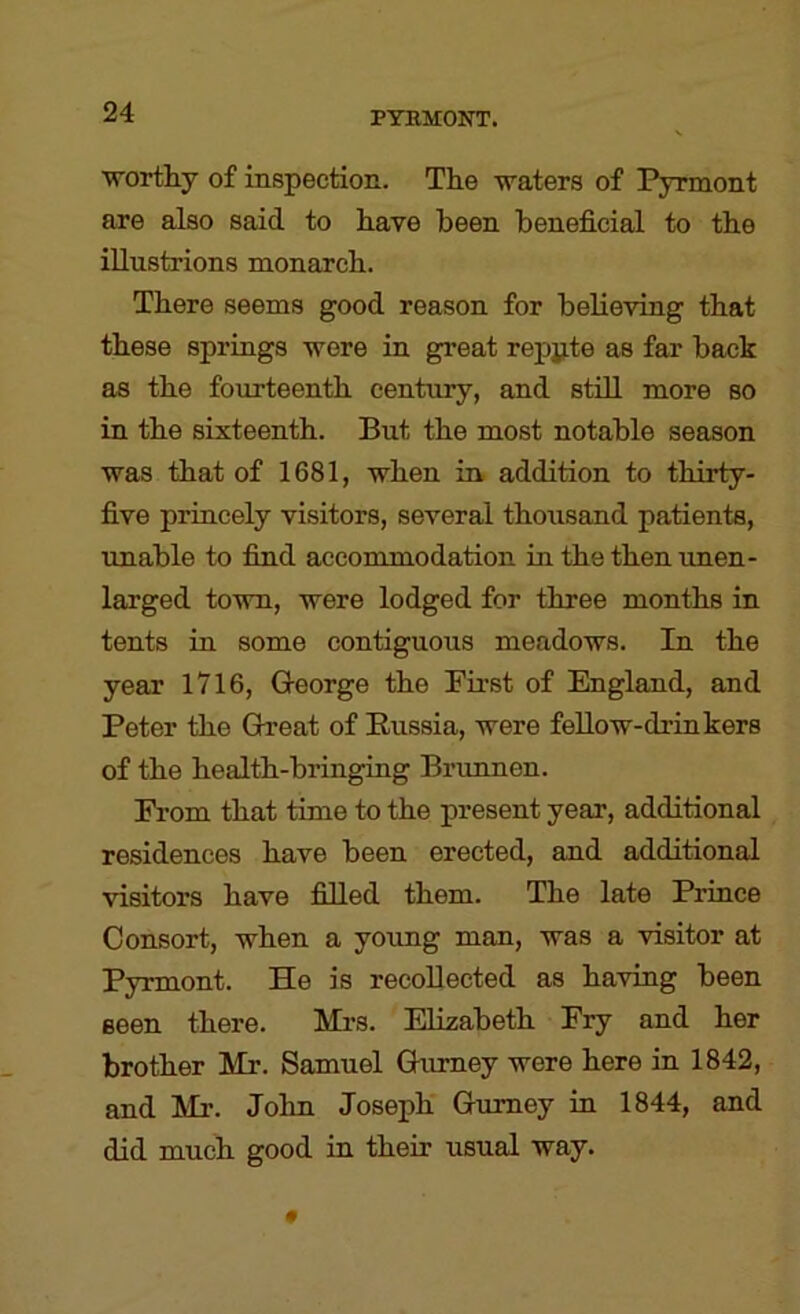 worthy of inspection. The waters of Pyrmont are also said to have been beneficial to the iUustrions monarch. There seems good reason for believing that these springs were in great repjite as far back as the fourteenth century, and stiU. more so in the sixteenth. But the most notable season was that of 1681, when in addition to thirty- five princely visitors, several thousand patients, unable to find accommodation in the then imen- larged town, were lodged for three months in tents in some contiguous meadows. In the year 1716, Q-eorge the First of England, and Peter the Great of Russia, were fellow-drinkers of the health-bringing Brunnen. From that time to the present year, additional residences have been erected, and additional visitors have filled them. The late Prince Consort, when a young man, was a visitor at Pyrmont. He is recollected as having been seen there. Mi’S. Elizabeth Fry and her brother Mr. Samuel Gurney were here in 1842, and Mr. John Joseph Gurney in 1844, and did much good in their usual way.