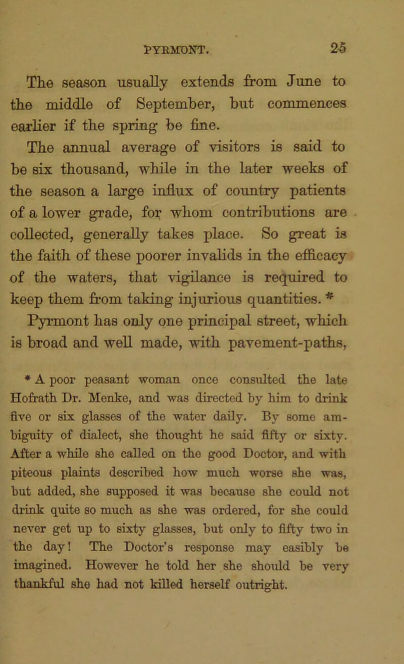 The season usually extends from June to the middle of September, but commences earlier if the spring be fine. The annual average of visitors is said to be six thousand, while in the later weeks of the season a large influx of country patients of a lower grade, for whom contributions are collected, generally takes place. So great is the faith of these poorer invalids in the efficacy of the waters, that vigilance is required to keep them from taking injurious quantities. * Pyrmont has only one principal street, which is broad and well made, with pavement-paths, * A poor peasant woman once consulted the late Hofrath Dr. Menke, and was directed by him to drink flve or six glasses of the water daily. By some am- biguity of dialect, she thought he said fifty or sixty. After a while she called on the good Doctor, and with piteous plaints described how much worse she was, but added, she supposed it was because she could not drink quite so much as she was ordered, for she could never get up to sixty glasses, hut only to fifty two in the day! The Doctor’s response may easihly he imagined. However he told her she should be very thankful she had not killed herself outright.