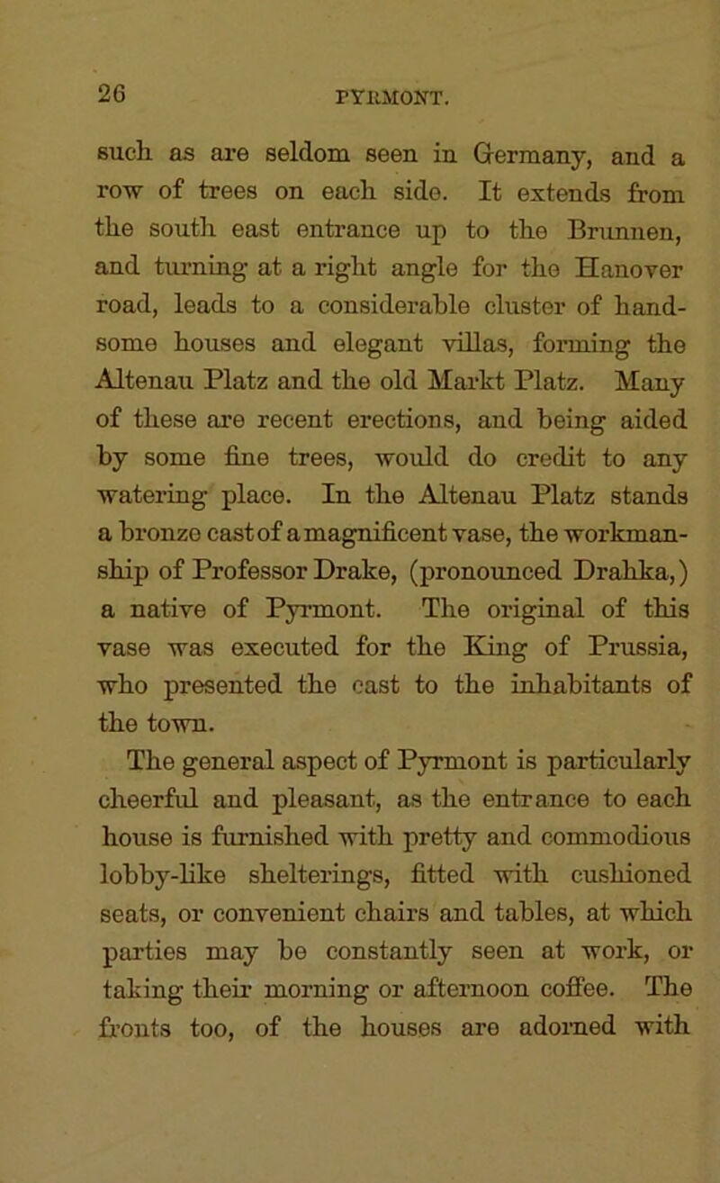 such as are seldom seen in Germany, and a roTv of trees on each side. It extends from the south east enti’ance up to the Brunnen, and turning at a right angle for the Hanover road, leads to a considerable cluster of hand- some houses and elegant villas, forming the Altenau Platz and the old Markt Platz. Many of these are recent erections, and being aided by some fine trees, would do credit to any wateriug place. In the Altenau Platz stands a bronze cast of a magnificent vase, the workman- ship of Professor Drake, (pronounced Drahka,) a native of Pyrmont. The original of this vase was executed for the King of Prussia, who presented the east to the inhabitants of the town. The general aspect of Pyrmont is particularly cheerful and pleasant, as the entrance to each house is furnished with pretty and commodious lobby-like shelterings, fitted with cushioned seats, or convenient chairs and tables, at which parties may be constantly seen at work, or taking their morning or afternoon coffee. The fronts too, of the houses are adorned with