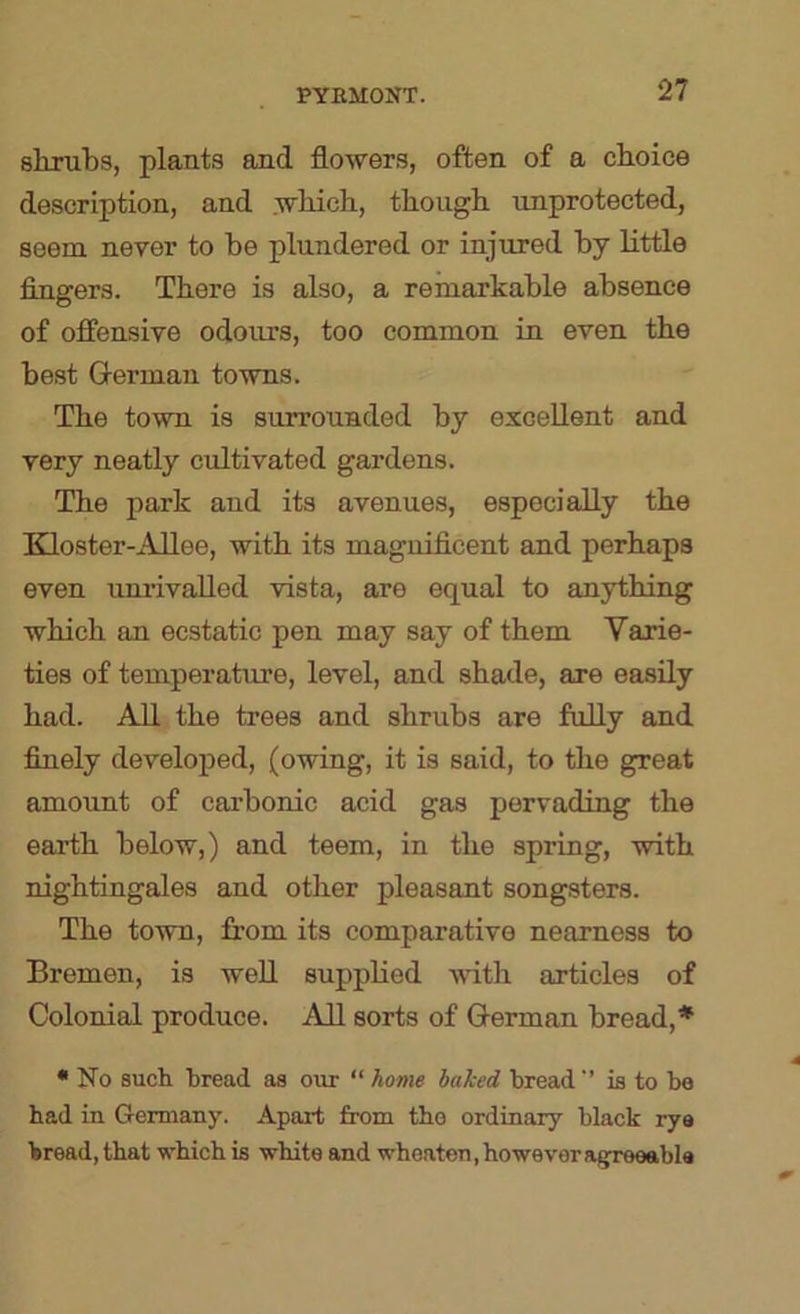 shrubs, plants and flowers, often of a choice description, and which, though unprotected, seem never to be plundered or injured by little fingers. There is also, a remarkable absence of offensive odours, too common in even the best German towns. The town is surrounded by excellent and very neatly cultivated gardens. The park and its avenues, especially the Bdoster-AUee, with its magnificent and perhaps even unrivalled vista, are equal to anything which an ecstatic pen may say of them Varie- ties of temperature, level, and shade, are easily had. All the trees and shrubs are fuUy and finely developed, (owing, it is said, to the great amoimt of carbonic acid gas pervading the earth below,) and teem, in the spring, with nightingales and other pleasant songsters. The town, from its comparative nearness to Bremen, is well supplied with articles of Colonial produce. All sorts of German bread,* • No such bread as our “ home hahed bread’’ is to be had in Germany. Apart from tho ordinary black rye bread, that which is white and wheaten, however afjreeable