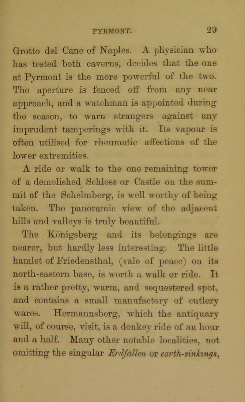 Grotto del Cane of Naples. A pKysician wlio has tested both caverns, decides that the one at PjTmont is the more powerful of the two. The aperture is fenced off from any near approach, and a watchman is appointed during the season, to warn strangers against any imprudent tamperings with it. Its vapour is often utilised for rheumatic affections of the lower extremities. A ride or walk to the one remaining tower of a demolished Schloss or Castle on the sum- mit of the Schelmberg, is well worthy of being taken. The panoramic view of the adjacent hiUs and valleys is truly beautiful. The Konigsberg and its belongings are nearer, but hardly less interesting. The little hamlet of Friedensthal, (vale of peace) on its north-eastern base, is worth a walk or ride. It is a rather pretty, warm, and sequestered spot, and contains a small manufactory of cutlery wares. Hermannsberg, which the antiquary will, of course, visit, is a donkey ride of an hour and a half. Many other notable localities, not omitting the singular ErAfalien or earth-sinkuuf$,