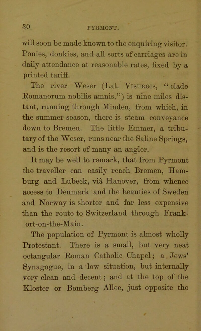 will soon be made known to tbe enquiring visitor. Ponies, donkies, and all sorts of carriages are in daily attendance at reasonable rates, fixed by a printed tariff. The river Weser (Lat. Yistjsgis, “ clade Pomanorum nobilis amnis,”) is nine miles dis- tant, running through Minden, from which, in the summer season, there is steam conveyance down to Bremen. The little Emmer, a tribu- tary of the Weser, rims near the Saline Springs, and is the resort of many an angler. It may be well to remark, that from Pyrmont the traveller can easily reach Bremen, Ham- burg and Lubeck, via Hanover, from whence access to Denmark and the beauties of Sweden and Norway is shorter and far less expensive than the route to Switzerland through Erank- ort-on-the-Main. The population of Pyrmont is almost wholly Protestant. There is a small, but very neat octangular Roman Catholic Chapel; a Jews’ Synagogue, in a low situation, but internally very clean and decent; and at the top of the IHoster or Bomberg ARee, just opposite the