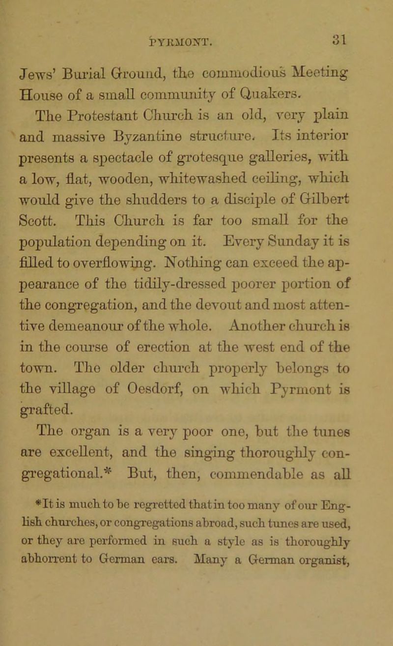 Jews’ Bui'ial Ground, th.e commodious Meeting House of a small community of Quakers. The Protestant Church is an old, very plain and massive Byzantine structure. Its interior presents a spectacle of gi’otesque galleries, with a low, flat, wooden, whitewashed ceiling, which wordd give the shudders to a disciple of Gilbert Scott. This Church is fai’ too small for the population depending on it. Every Sunday it is filled to overflowing. Nothing can exceed the ap- pearance of the tidHy-dressed poorer portion of the congregation, and the devout and most atten- tive demeanour of the whole. Another church is in the course of erection at the west end of the town. The older church properly belongs to the village of Oesdorf, on which Pyrmont is grafted. The organ is a very poor one, but the tunes are excellent, and the singing thoroughly con- gregational.* But, then, commendable as all *It is much to be regretted thiitin too many of our Eng- lish churches, or congregations abroad, such tunes are used, or they ai-e performed in such a style as is thoroughly abhorrent to German ears. Many a German organist,