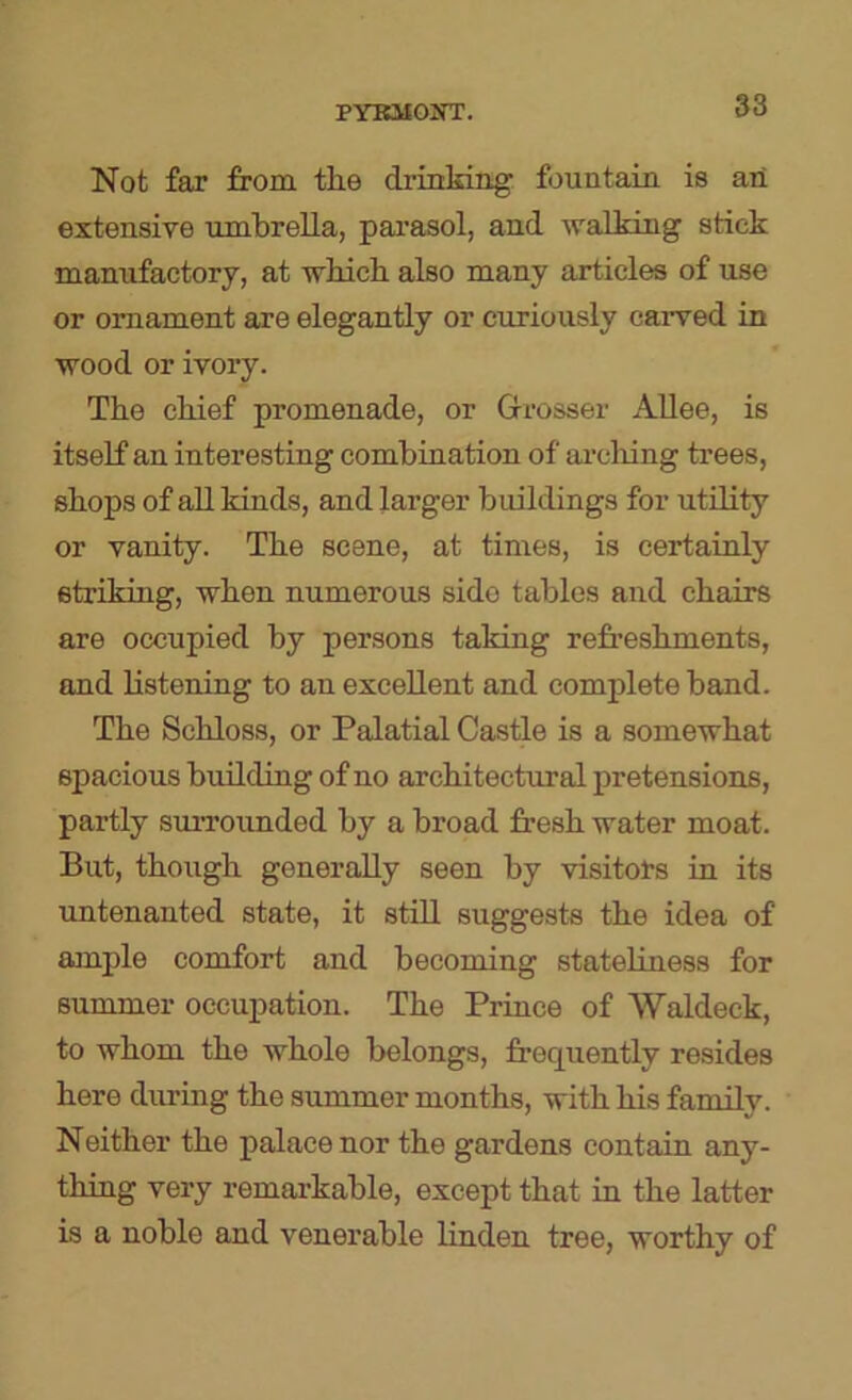 Not fax from the drinking fountain is an extensive umbrella, pai’asol, and walking stick manufactory, at which also many articles of use or ornament are elegantly or curiously carved in wood or ivory. The chief promenade, or Grosser AUee, is itself an interesting combination of arcliing trees, shops of aU kinds, and larger buildings for utility or vanity. The scene, at times, is certainly striking, when numerous side tables and chairs are occupied by persons taking refreshments, and listening to an excellent and complete band. The Schloss, or Palatial Castle is a somewhat spacious building of no architectural pretensions, partly suiTounded by a broad fresh water moat. But, though generally seen by visitoXs in its untenanted state, it still suggests the idea of ample comfort and becoming stateliness for summer occupation. The Prince of Waldeck, to whom the whole belongs, frequently resides here during the summer months, with his family. Neither the palace nor the gardens contain any- thing very remarkable, except that in the latter is a noble and venerable linden tree, worthy of