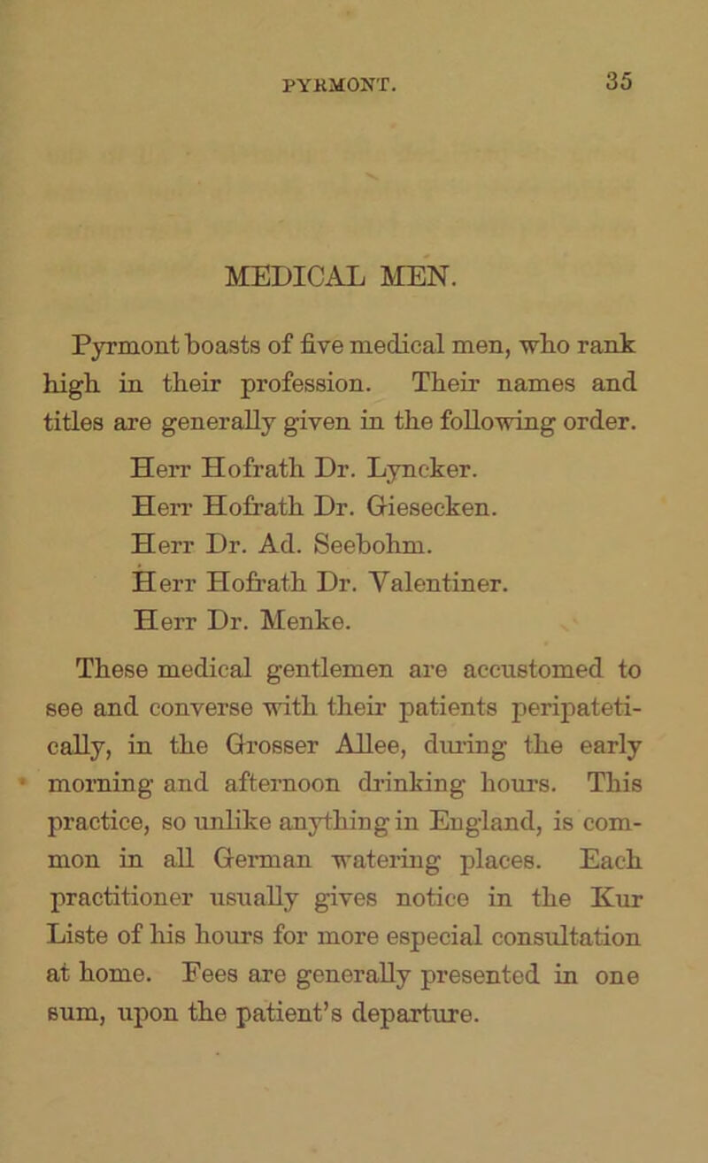 MEDICAL MEN. Pyrmont boasts of five medical men, wbo rank high in their profession. Their names and titles are generally given in the foUnwing order. Herr Hofrath Dr. Lyncker. Herr Hofrath Dr. Giesecken. Herr Dr. Ad. Seebohm. Herr Hofrath Dr. Valentiner. Herr Dr. Menke. These medical gentlemen are accustomed to see and converse with their patients peripateti- cally, in the Grosser AUee, diu’ing the early * morning and afternoon di’inking hours. This practice, so unlike anything in England, is com- mon in aU Gei-man watering places. Each practitioner usually gives notice in the Kur Liste of his hours for more especial consultation at home. Fees are generally presented in one sum, \ipon the patient’s departure.