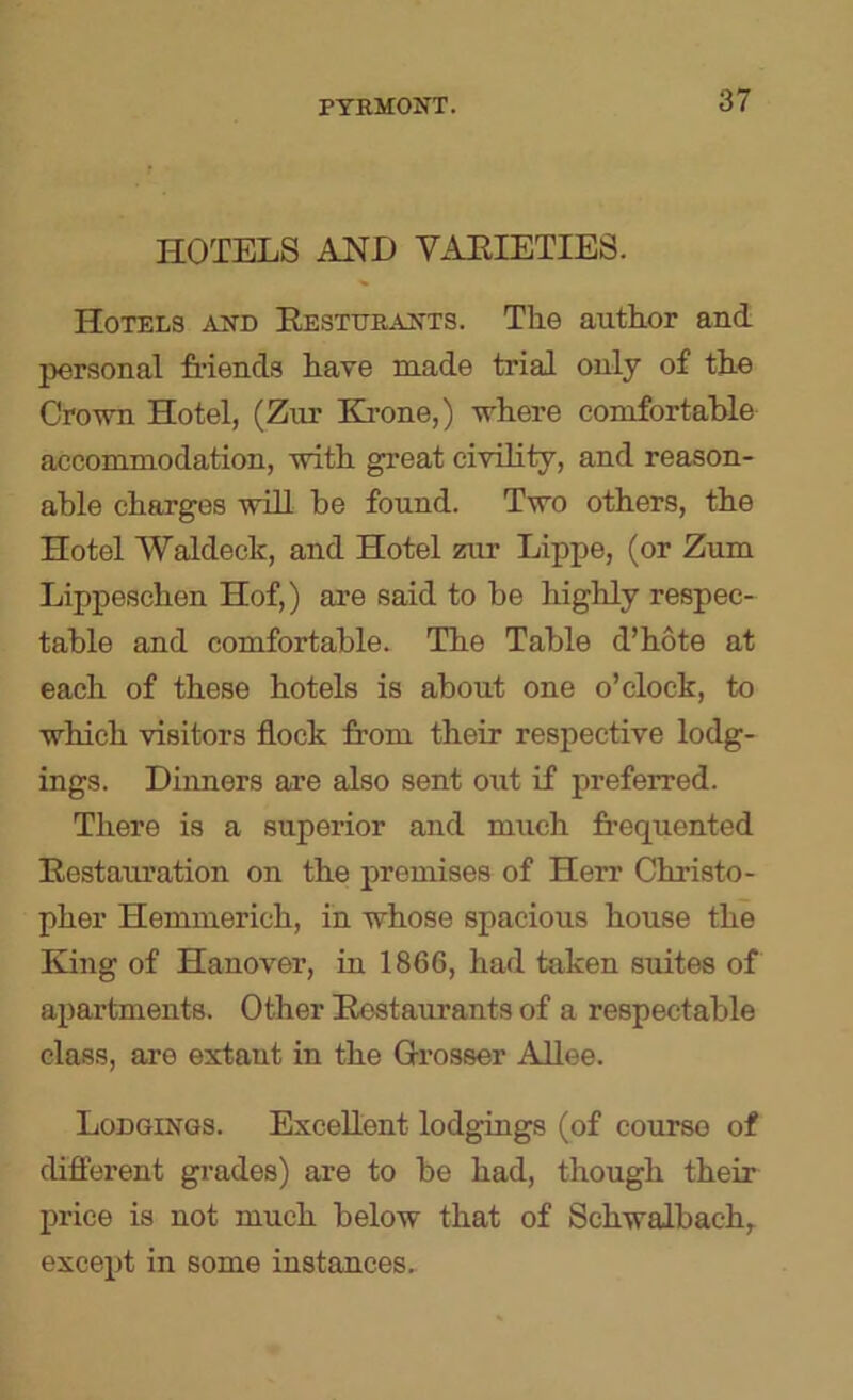 HOTELS AHD VAHIETIES. Hotels akd EESTURAifTS. The author and personal friends have made trial only of the Cro-wn Hotel, (Zm’ Elrone,) where comfortable accommodation, with great civility, and reason- able charges will be found. Two others, the Hotel Waldeck, and Hotel zur Lippe, (or Zum Lippeschen Hof,) are said to be highly respec- table and comfortable. The Table d’hote at each of these hotels is about one o’clock, to which visitors flock from their respective lodg- ings. Dinners are also sent out if preferred. There is a superior and miich frequented Eestauration on the premises of Herr Christo- pher Hemmerich, in whose spacious house the King of Hanover, in 1866, had taken suites of apartments. Other Eestaurants of a respectable class, are extant in the Grosser Allee. Lodgings. Excellent lodgings (of course of difterent grades) are to be had, though their price is not much below that of Schwalbach, except in some instances.