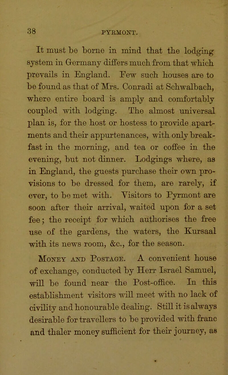 It must be borne in mind that the lodging system in Germany differs much from that which prevails in England. Few such houses are to be found as that of Mrs. Conradi at Schwalbach, where entire board is amply and comfortably coupled with lodging. The almost universal plan is, for the host or hostess to provide apart- ments and their appurtenances, with only break- fast in the morning, and tea or coffee in the evening, but not dinner. Lodgings where, as in England, the guests purchase their own pro- visions to be dressed for them, are rarely, if ever, to be met with. Visitors to Pyrmont are soon after their arrival, waited upon for a set fee; the receipt for which autliorises the free use of the gardens, the waters, the Kursaal with its news room, &c., for the season. Money and Postage. A convenient house of exchange, conducted by Herr Israel Samuel, will be found near the Post-office. In this establishment visitors will meet with no lack of civility and honourable dealing. Still it is always desirable for travellers to be provided with franc and thaler money sufficient for their journey, as