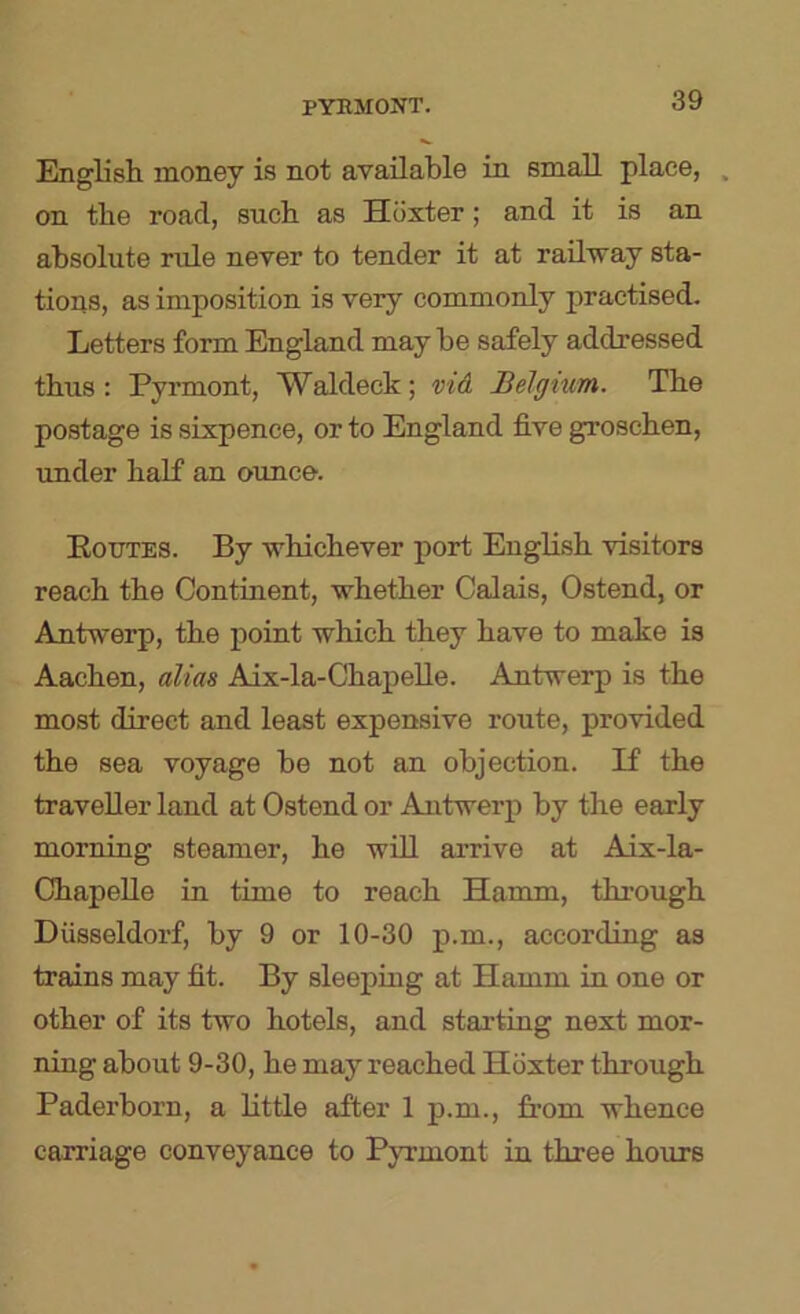 English money is not available in small place, , on the road, such as Hoxter; and it is an absolute rule never to tender it at railway sta- tions, as imposition is very commonly practised. Letters form England maybe safely addressed thus: Pyrmont, Waldeck; vid Belgium. The postage is sixpence, or to England five groschen, under haK an ounce. Eoutes. By whichever port English visitors reach the Continent, whether Calais, Ostend, or Antwerp, the point which they have to make is Aachen, alias Aix-la-ChapeUe. Antwerp is the most direct and least expensive route, provided the sea voyage be not an objection. If the traveller land at Ostend or Antwerp by the early morning steamer, he will arrive at Aix-la- ChapeUe in time to reach Hamm, through Diisseldorf, by 9 or 10-30 p.m., according as trains may fit. By sleepiag at Hamm in one or other of its two hotels, and starting next mor- ning about 9-30, he may reached Hoxter through Paderborn, a little after 1 p.m., from whence carriage conveyance to Pyrmont in three hours