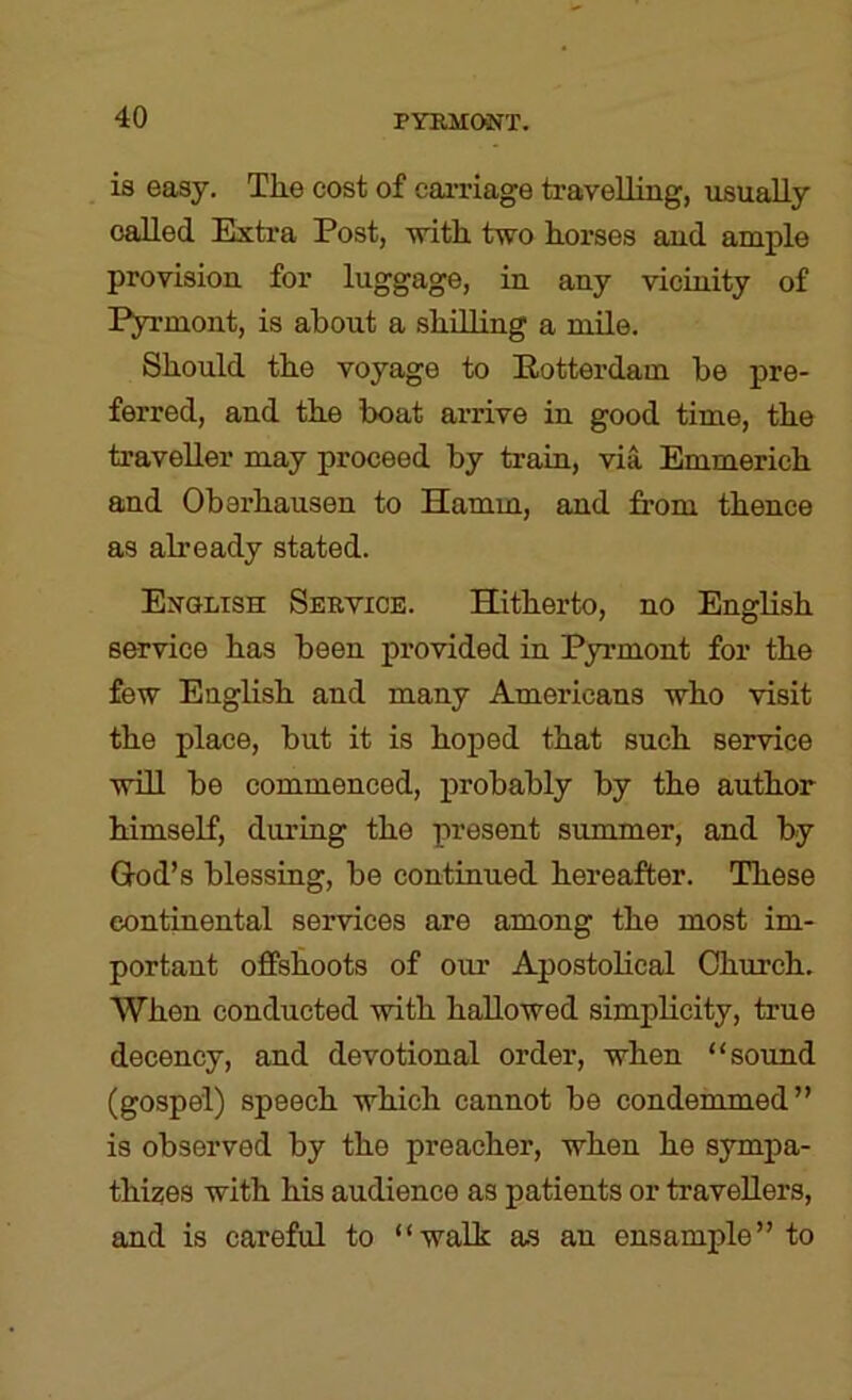 is easy. Tlie cost of eaiTiage travelling, usually called Extra Post, -with, two horses and ample provision for luggage, in any vicinity of Pyrmont, is about a shilling a mile. Should the voyage to Eotterdam be pre- ferred, and the boat arrive in good time, the traveller may proceed by train, via Emmerich and Obarhausen to Hamm, and from thence as already stated. Exolish Sebyioe. Hitherto, no English service has been provided in Pyrmont for the few English and many Americans who visit the place, but it is hoped that such service will be commenced, probably by the author himseK, during the present summer, and by Q-od’s blessing, be continued hereafter. These continental services are among the most im- portant offshoots of our Apostolical Church. When conducted with hallowed simplicity, true decency, and devotional order, when “sound (gospel) speech which cannot be condemmed” is observed by the preacher, when he sympa- thizes with his audience as patients or travellers, and is careful to “walk as an ensample” to