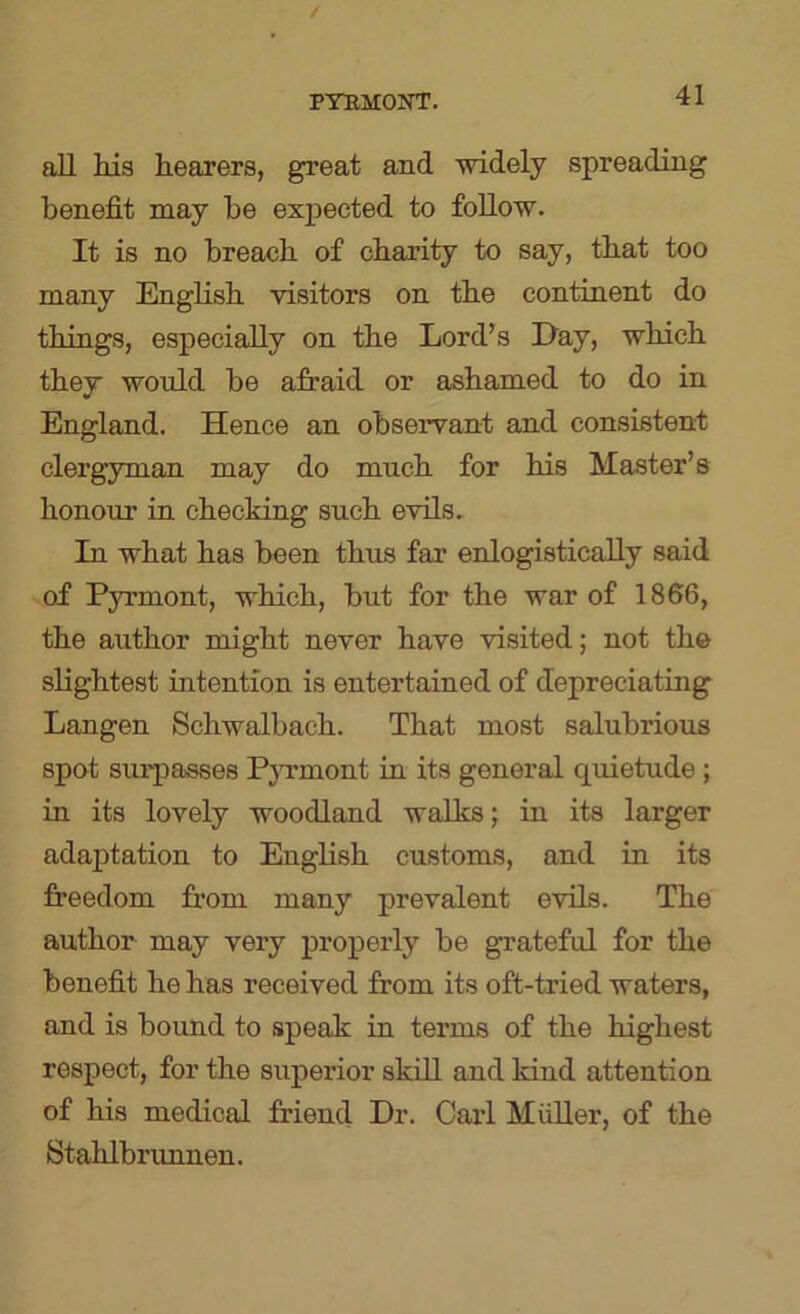 PTBHOirr. all his hearers, great and widely spreading benefit may be expected to foUow. It is no breach of charity to say, that too many English visitors on the continent do things, especially on the Lord’s Hay, which they would be afraid or ashamed to do in England. Hence an observant and consistent clergyman may do much for his Master’s honour in checking such evils. In what has been thus far enlogistically said of Pyrmont, which, but for the war of 1866, the author might never have visited; not the slightest intention is entertained of depreciating Langen Schwalbach. That most salubrious spot surpasses PjTmont in its general quietude ; in its lovely woodland walks; in its larger adaptation to English customs, and in its freedom from many prevalent evils. The author may very properly be grateful for the benefit he has received from its oft-tried waters, and is bound to speak in terms of the highest respect, for the superior skill and kind attention of his medical friend Dr. Caid Muller, of the Stahlbrimnen.