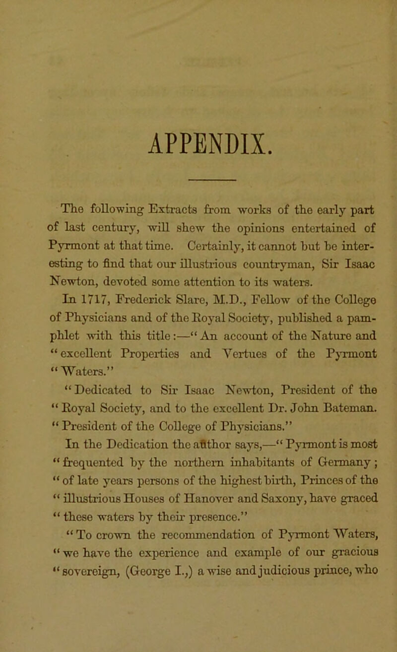 APPENDIX The following Extracts from works of the early part of last century, will shew the opinions entertained of Pyrmont at that time. Certainly, it cannot hut he inter- esting to find that our illusti-ious countryman. Sir Isaac Newton, devoted some attention to its waters. In 1717, Frederick Slare, M.D., Fellow of the College of Physicians and of the Eoj-al Society, published a pam- phlet with this title:—“ Am account of the Nature and “excellent Properties and Vertues of the Pyrmont “ Waters.” “ Dedicated to Sir Isaac Newton, President of the “ Eoyal Society, and to the excellent Dr. John Bateman. “ President of the CoUege of Physicians.” In the Dedication the aflthor says,—“ Pyrmont is most “ frequented hy the northern inhabitants of Germany ; “ of late years persons of the highest birth. Princes of the “ illustrious Houses of Hanover and Saxony, have graced “ these waters by their presence.” “ To crown the recommendation of Pyrmont Waters, “ we have the experience and example of our gracious “sovereign, (George I.,) a wise and judicious prince,’(vho