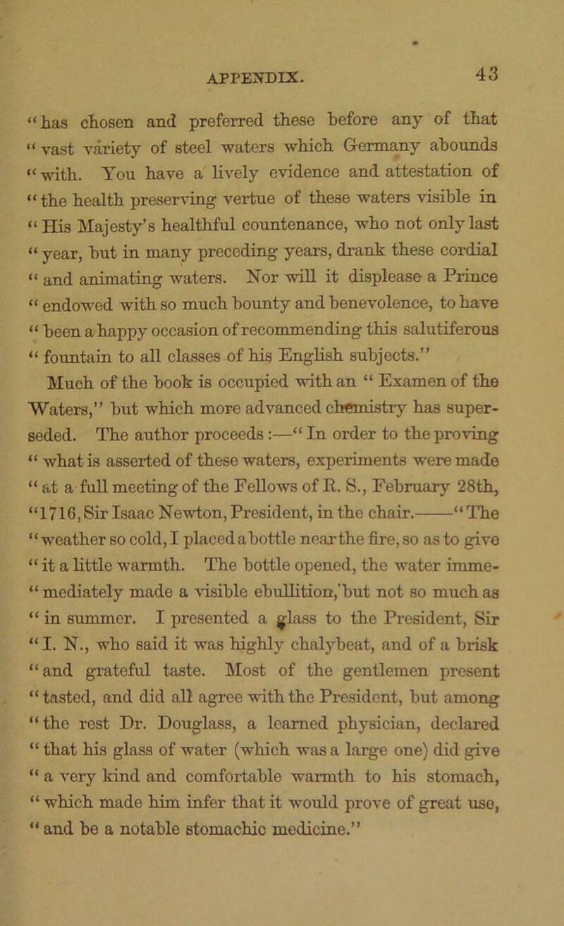 “has chosen and preferred these before any of that “ vast variety of steel waters which Germany abounds “ with. You have a lively evidence and attestation of “ the health preserving vertue of these waters visible in “ His Majesty’s healthful countenance, who not only last “ year, but in many preceding years, drank these cordial “ and animating waters. Nor will it displease a Prince “ endowed with so much bounty and benevolence, to have “ been a happy occasion of recommending this salutiferous “ fountain to all classes of his English subjects.” Much of the book is occupied with an “ Examenof the Waters,” but which more advanced chemistry has super- seded. The author proceeds:—“ In order to the proving “ what is asserted of these waters, experiments were made “at a full meeting of the Fellows of E. S., February 28th, “1716, Sir Isaac Newton, President, in the chair. “ TTie “weather so cold, I placed abottle near the fire, so as to give “ it a little warmth. The bottle opened, the water imme- “ mediately made a visible ebullition,'but not so much as “ in summer. I presented a glass to the President, Sir “I. N., who said it was highly chalybeat, and of a brisk “and grateful taste. Most of the gentlemen present “tasted, and did all agree with the President, but among “the rest Dr. Douglass, a learned physician, declared “ that his glass of water (which was a large one) did give “ a very kind and comfortable warmth to his stomach, “ which made him infer that it would prove of great use, “ and be a notable stomachic medicine.”