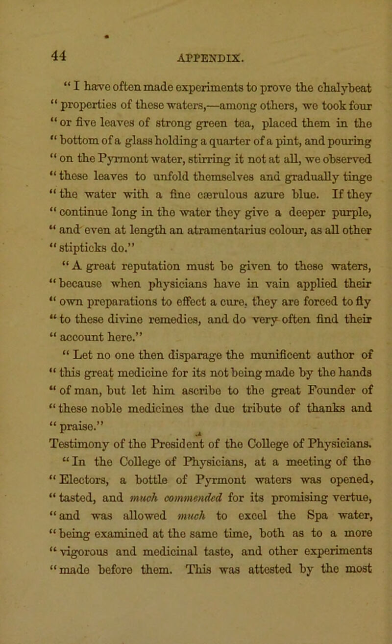 “ I hare often made experiments to prove the chalybeat “ properties of these ■waters,—among others, wo took four “ or five leaves of strong green tea, placed them in the “ bottom of a glass holding a quarter of a pint, and pouring “ on the Pyrraont water, stirring it not at aU, we observed “ those leaves to unfold themselves and gradually tinge “ the water •with a fine caerulous azure blue. If they “ continue long in the water they give a deeper purple, “ and' even at length an atramentarius colour, as all other “ stipticks do.” “ A great reputation must he given to these waters, “because when physicians have in vain applied their “ O'wn preparations to effect a cure, they are forced to fly “ to these divine remedies, and do very often find their “ account here.” “ Let no one then disparage the munificent author of “ this great medicine for its not being made by the hands “ of man, but let him ascribe to the great Pounder of “ these noble medicines the duo tribute of thanks and “praise.” Testimony of the President of the College of Physicians, “ In the College of Physicians, at a meeting of the “Electors, a bottle of Pjnrmont -waters was opened, “ tasted, and mucA commended for its promising vertue, “and was allowed much to excel the Spa water, “ being examined at the same time, both as to a more “vigorous and medicinal taste, and other experiments “made before them. This was attested by the most