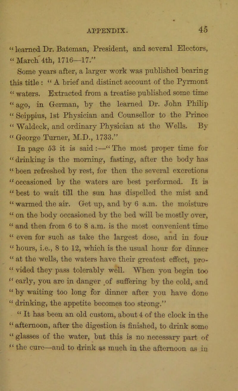 “ learned Dr. Bateman, President, and several Electors, “ March 4th, 1716—17.” Some years after, a larger work was published hearing this title ; “ A brief and distinct account of the Pyrmont “ waters. Extracted from a treatise published some time “ago, in German, by the learned Dr. John Philip “ Seippius, 1st Physician and Counsellor to the Prince “ Waldeck, and ordinary Physician at the Wells. By “ George Turner, M.D., 1733.” In page 63 it is said:—“ The most proper time for “ drinking is the morning, fasting, after the body has “ been refreshed by rest, for then the several excretions “ occasioned by the waters are best performed. It is “ best to wait tiU the sun has dispelled the mist and “ warmed the air. Get up, and by 6 a.m. the moisture “ on the body occasioned by the bed will be mostly over, “ and then from 6 to 8 a.m. is the most convenient time “ even for such as take the largest dose, and in four “ hours, i.e., 8 to 12, which is the usual hour for dinner “ at the wells, the waters have their greatest effect, pro- “ vided they pass tolerably well. When you begin too “ early, you are in danger ,of suffering by the cold, and “ by waiting too long for dinner after you have done “ drinking, the appetite becomes too strong.” “ It has been an old custom, about 4 of the clock in the “ afternoon, after the digestion is finished, to drink some “ glasses of the water, but this is no necessary part of ‘ ‘ the cure—and to drink as much in the afternoon as in