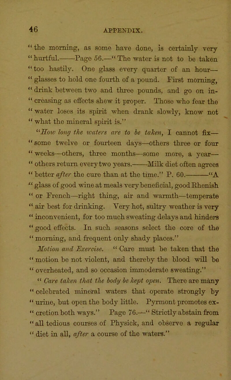 “ the morning, as some have done, is certainly very “ hurtful. Pago 56.—“ The water is not to be taken “too hastily. One glass every quarter of an hour— “ glasses to hold one fourth of a pound. Fust morning, “ drink between two and three pounds, and go on in- “ creasing as effects shew it proper. ITiose who fear the “ water loses its spirit when drank slowly, know not “ what the mineral spirit is.” “Sotv long the waters are to be taken, I cannot fix— “some twelve or fourteen days—others three or four “ weeks—others, three months—some more, a year— “ others return everytwo years. Milk diet often agrees “ better after the cure than at the time.” P. 60. “A ■“ glass of good wine at meals very beneficial, good Ehenish “ or French—right thing, air and warmth—temperate “ air best for drinldng. Very hot, sultry weather is very “ inconvenient, for too much sweating delays and hinders “ good effects. In such seasons select the core of the “ morning, and frequent only shady places.” Motion and Exercise. “ Care must he taken that the “ motion he not violent, and thereby the hlood will he “ overheated, and so occasion immoderate sweating.” “ Care taken that the body be kept open. There are many “ celebrated mineral waters that operate strongly by “ urine, but open the body little. Pyrmont promotes ex- “ cretion both ways.” Pago 76.—“ Strictly abstain from “ all tedious courses of Physick, and observe a regular “ diet in aU, after a course of the waters.”