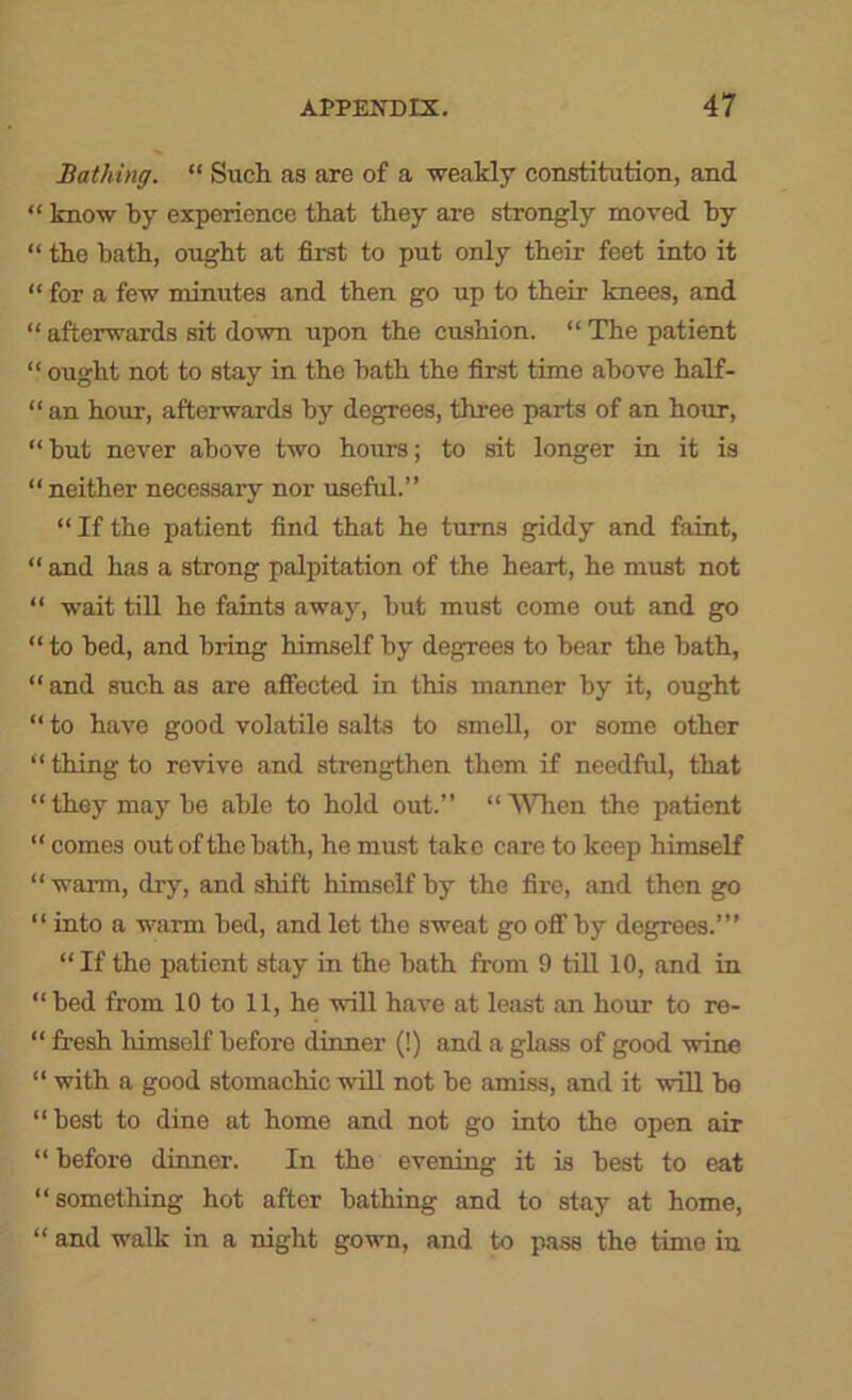 Bathing. “ Such as are of a weakly constitution, and “ know by experience that they are strongly moved by “ the bath, ought at first to put only their feet into it “ for a few minutes and then go up to their knees, and “afterwards sit down upon the cushion. “The patient “ ought not to stay in the bath the first time above half- “ an hour, afterwards by degrees, three parts of an hour, “but never above two hours; to sit longer in it is “neither necessary nor useful.” “ If the patient find that he turns giddy and faint, “ and has a strong palpitation of the heart, he must not “ wait till he faints away, but must come out and go “ to bed, and bring himself by degrees to bear the bath, “ and such as are affected in this manner by it, ought “ to have good volatile salts to smell, or some other “ thing to revive and strengthen them if needful, that “ they may be able to hold out.” “ 'VNTien the patient “ comes out of the bath, he must take care to keep himself “warm, dry, and shift himself by the fire, and then go “ into a warm bed, and let the sweat go off by degrees.’” “ If the patient stay in the bath from 9 tiU 10, and in “bed from 10 to 11, he will have at least an hour to re- “ fresh himself before dinner (!) and a glass of good wine “ with a good stomachic will not be amiss, and it will bo “best to dine at home and not go into the open air “ before dinner. In the evening it is best to eat “something hot after bathing and to stay at home, “ and walk in a night gown, and to pass the time in