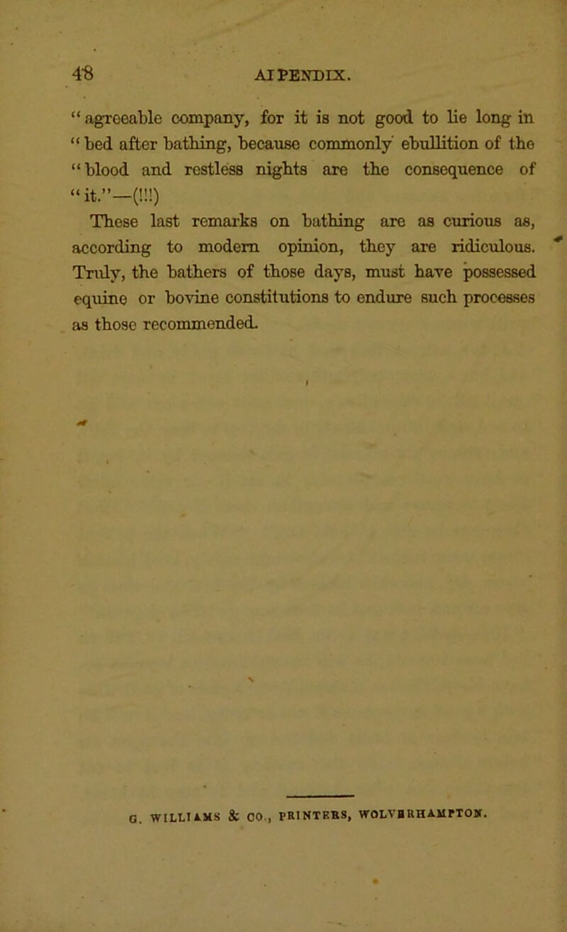 “ agreeable company, for it is not good to lie long in “ bed after bathing, because commonly ebullition of the “blood and restless nights are the consequence of “ it.”—(!!!) These last remarks on bathing are as curious as, according to modem opinion, they are ridiculous. Tndy, the bathers of those days, must hare possessed equine or bovine constitutions to endure such processes as those recommended. G. WlLLIOtS & CO., PBINTEBS, WOLVBUHAMrTOB.