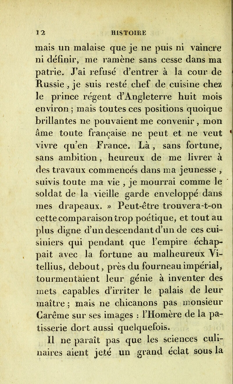 mais un malaise que je ne puis ni vaincre ni définir, me ramène sans cesse dans ma patrie. J’ai refusé d’entrer à la cour de Russie , je suis resté chef de. cuisine chez le prince régent d’Angleterre huit mois environ ; mais toutes ces positions quoique brillantes ne pouvaient me convenir , mon âme toute française ne peut et ne veut Vivre qu’en France. Là, sans fortune, sans ambition, heureux de me livrer à des travaux commencés dans ma jeunesse , suivis toute ma vie , je mourrai comme le soldat de la vieille garde enveloppé dans mes drapeaux. » Peut-être trouvera-t-on cette comparaison trop poétique, et tout au plus digne d’un descendant d’un de ces cui- siniers qui pendant que l’empire échap- pait avec la fortune au malheureux Vi- tellius, debout, près du fourneau impérial, tourmentaient leur génie à inventer des mets capables d’irriter le palais de leur maître ; mais ne chicanons pas monsieur Carême sur ses images : l’Homère de la pâ- tisserie dort aussi quelquefois. Il ne paraît pas que les sciences culi- naires aient jeté un grand éclat sous la