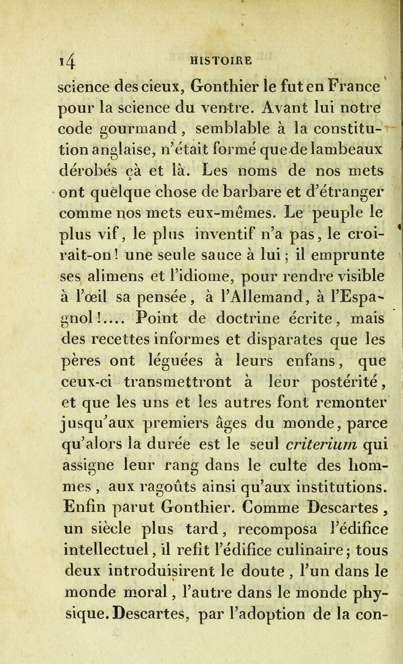 ï4 HISTOIRE science descieux, Gonthier le fut en France pour la science du ventre. Avant lui notre code gourmand, semblable à la constitu- tion anglaise, n’était formé que de lambeaux dérobés ça et là. Les noms de nos mets ont quelque chose de barbare et d’étranger comme nos mets eux-mêmes. Le peuple le plus vif, le plus inventif n’a pas, le croi- * rait-on! une seule sauce à lui ; il emprunte ses alimens et l’idiome, pour rendre visible à l’œil sa pensée, à l’Allemand, à l’Espa- gnol!.... Point de doctrine écrite, mais des recettes informes et disparates que les pères ont léguées à leurs enfans, que ceux-ci transmettront à leur postérité, et que les uns et les autres font remonter jusqu’aux premiers âges du monde, parce qu’alors la durée est le seul critérium qui assigne leur rang dans le culte des hom- mes , aux ragoûts ainsi qu’aux institutions. Enfin parut Gonthier. Comme Descartes, un siècle plus tard, recomposa l’édifice intellectuel, il refit l’édifice culinaire ; tous deux introduisirent le doute , l’un dans le monde moral, l’autre dans le monde phy- sique. Descartes, par l’adoption de la con-