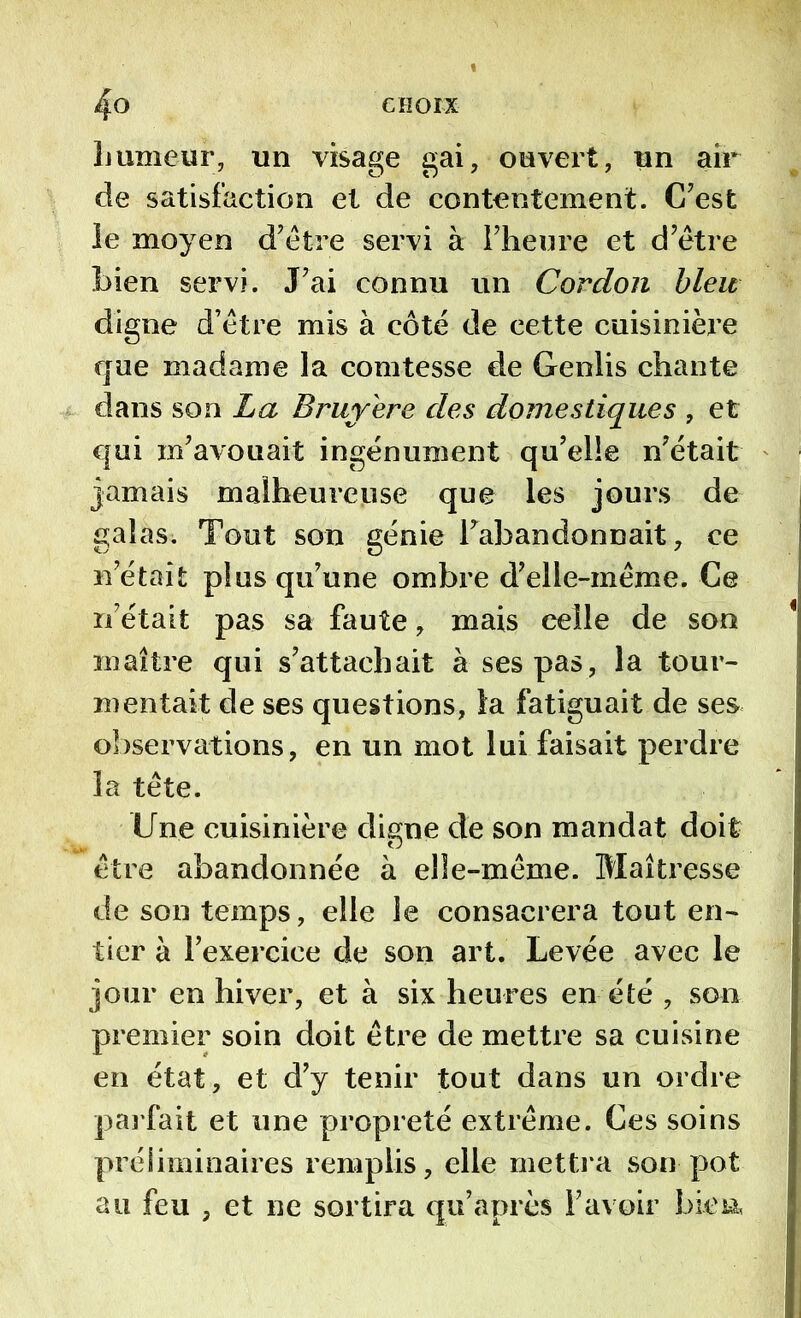 humeur, un visage gai, ouvert, un air de satisfaction et de contentement. C’est le moyen d’être servi à l’heure et d’être Lien servi. J’ai connu un Cordon bleu digne d’être mis à côté de cette cuisinière que madame la comtesse de Genlis chante dans son La Bruy'ere des domestiques , et qui m’avouait ingénument qu’elle n’était jamais malheureuse que les jours de galas. Tout son génie l’abandonnait, ce n’était plus qu’une ombre d’elle-même. Ce n’était pas sa faute, mais eelle de son maître qui s’attachait à ses pas, la tour- mentait de ses questions, la fatiguait de ses observations, en un mot lui faisait perdre la tête. line cuisinière digne de son mandat doit être abandonnée à elle-même. Maîtresse de son temps, elle le consacrera tout en- tier à l’exercice de son art. Levée avec le jour en hiver, et à six heures en été , son premier soin doit être de mettre sa cuisine en état, et d’y tenir tout dans un ordre parfait et une propreté extrême. Ces soins préliminaires remplis, elle mettra son pot au feu , et ne sortira qu’après l’avoir bien