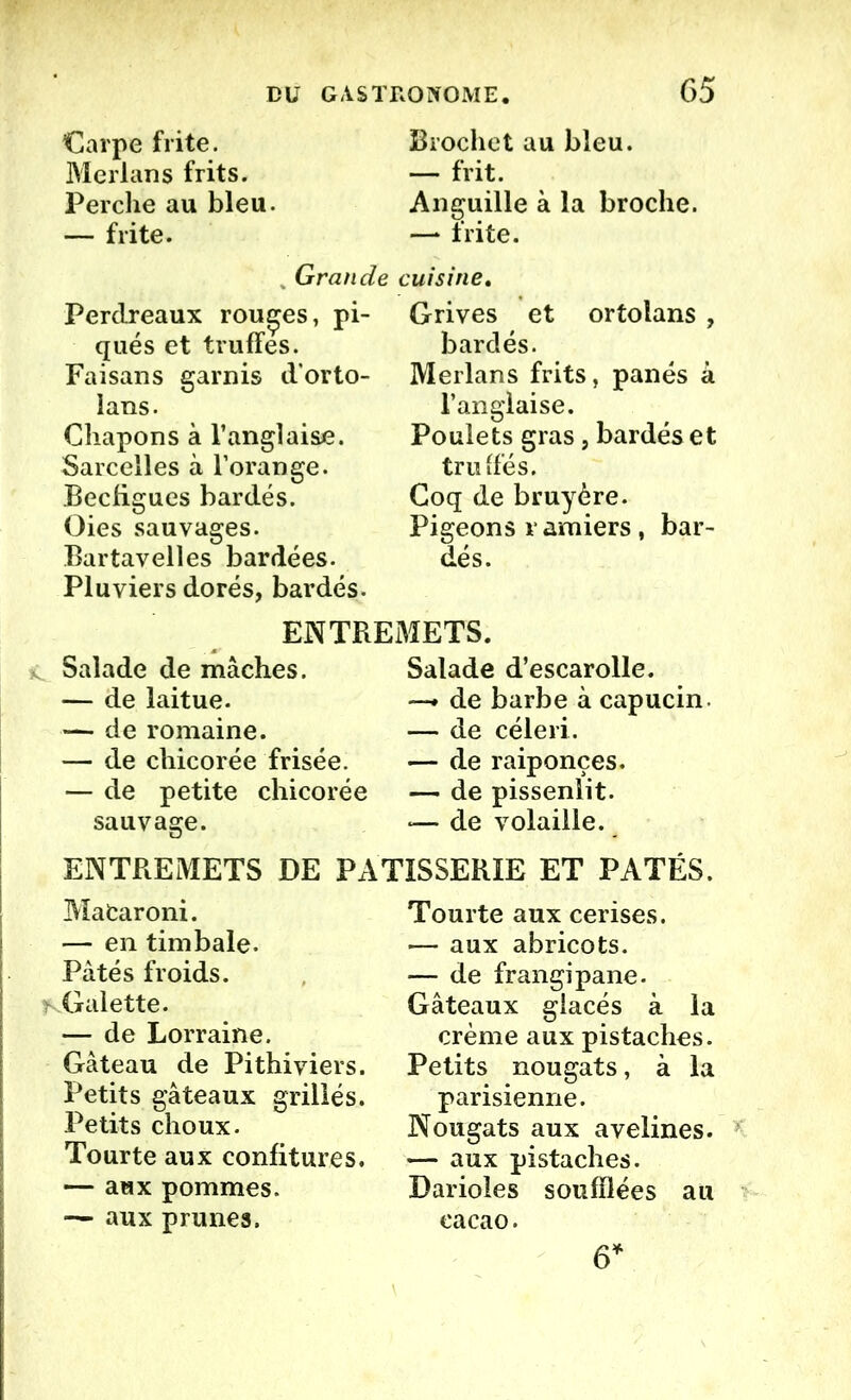 Carpe frite. Merlans frits. Perche au bleu. — frite. Brochet au bleu. — frit. Anguille à la broche. —* frite. Grande cuisine. Perdreaux routes, pi- qués et truffes. Faisans garnis d'orto- lans. Chapons à l’anglaise. Sarcelles à l’orange. Becfigues bardés. Oies sauvages. Bartavelles bardées. Pluviers dorés, bardés. Grives et ortolans , bardés. Merlans frits, panés à l’anglaise. Poulets gras, bardés et truffés. Coq de bruyère. Pigeons ramiers, bar- dés. ENTREMETS. Salade de mâches. — de laitue. — de romaine. — de chicorée frisée. — de petite chicorée sauvage. Salade d’escarolle. —» de barbe à capucin — de céleri. — de raiponces. — de pissenlit. •— de volaille. ENTREMETS DE PATISSERIE ET PATES. Mafcaroni. — en timbale. Pâtés froids. Galette. — de Lorraine. Gâteau de Pithiviers. Petits gâteaux grillés. Petits choux. Tourte aux confitures. — aux pommes. — aux prunes. Tourte aux cerises. — aux abricots. — de frangipane. Gâteaux glacés à la crème aux pistaches. Petits nougats, à la parisienne. Nougats aux avelines. •— aux pistaches. Darioles soufflées au cacao. G