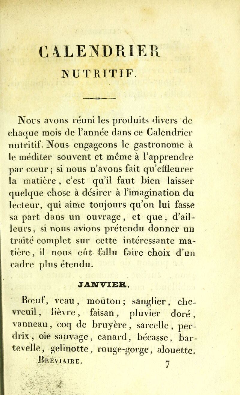 CALENDRIER NUTRITIF. Nous avons réuni les produits divers de chaque mois de l’année dans ce Calendrier nutritif. Nous engageons le gastronome à le méditer souvent et meme à l’apprendre par cœur ; si nous n’avons fait qu’effleurer la matière , c’est qu’il faut bien laisser quelque chose à désirer à l’imagination du lecteur, qui aime toujours qu’on lui fasse sa part dans un ouvrage, et que, d’ail- leurs, si nous avions prétendu donner un traité complet sur cette intéressante ma- tière, il nous eut fallu faire choix d’un cadre plus étendu. JANVIER. Bœuf, veau, mouton; sanglier, che- vreuil , lièvre, faisan, pluvier doré, vanneau, coq de bruyère, sarcelle, per- drix, oie sauvage, canard, bécasse, bar- tevelle, gelinotte, rouge-gorge, alouette. Bréviaire. n