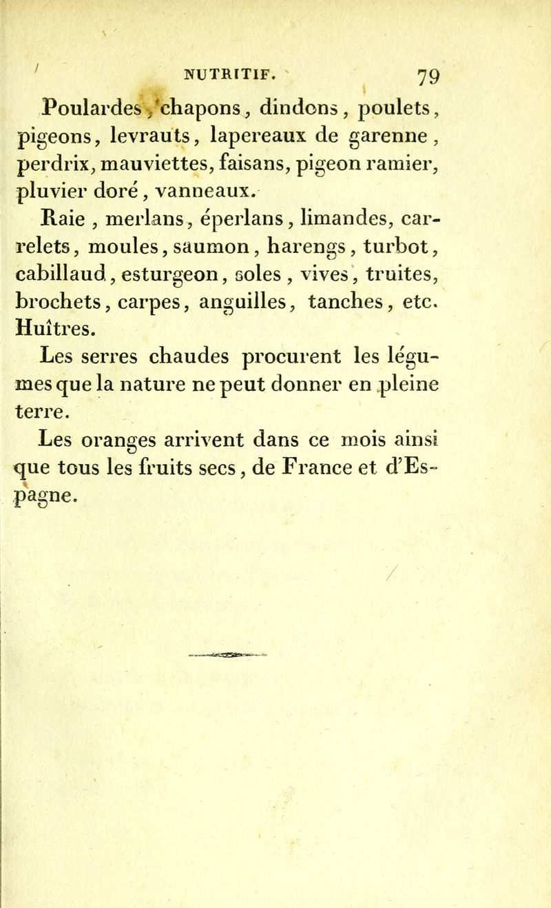 Poulardes /chapons, dindons, poulets, pigeons, levrauts, lapereaux de garenne , perdrix, mauviettes, faisans, pigeon ramier, pluvier doré, vanneaux. Raie , merlans , éperlans, limandes, car- relets , moules, saumon, harengs, turbot, cabillaud, esturgeon, soles , vives, truites, brochets, carpes, anguilles, tanches, etc. Huîtres. Les serres chaudes procurent les légu- mes que la nature ne peut donner en pleine terre. Les oranges arrivent dans ce mois ainsi que tous les fruits secs, de France et d’Es- pagne.