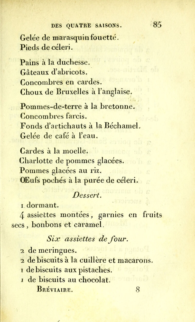 Gelée de marasquin fouetté. Pieds de céleri. Pains à la duchesse. Gâteaux d’abricots. Concombres en cardes. Choux de Bruxelles à l’anglaise. Pommes-de-terre à la bretonne. Concombres farcis. Fonds d’artichauts à la Béchamel. Gelée de café à l’eau. Cardes à la moelle. Charlotte de pommes glacées. Pommes glacées au riz. OEufs pochés à la purée de céleri. Dessert. 1 dormant. 4 assiettes montées, garnies en fruits secs, bonbons et caramel. Six assiettes de four. 2 de meringues. 2 de biscuits à la cuillère et macarons, i de biscuits aux pistaches. i de biscuits au chocolat. Bréviaire. 8