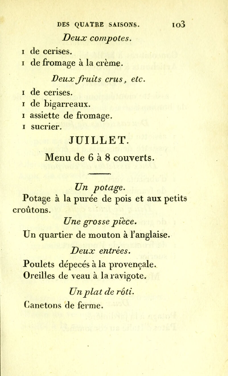 Deux compotes. i de cerises. i de fromage à la crème. Deux fruits crus, etc. i de cerises, i de bigarreaux, i assiette de fromage, i sucrier. JUILLET. Menu de 6 à 8 couverts. Un potage. Potage à la purée de pois et aux petits croûtons. Une grosse pièce. Un quartier de mouton à l’anglaise. Deux entrées. Poulets dépecés à la provençale. Oreilles de veau à la ravigote. Un plat de rôti. Canetons de ferme.