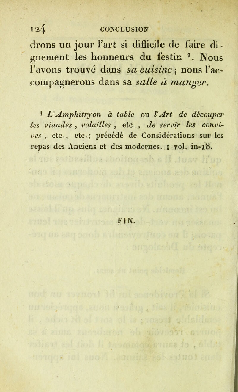 drons un jour l’art si difficile de faire di- gnement les honneurs, du festin î. Nous l’avons trouvé dans sa cuisine ; nous rac- compagnerons dans sa salle à manger. 1 L’Amphitryon à table ou l’Art de découper les viandes , volailles , etc. , de servir les convi- ves , etc., etc.; précédé de Considérations sur les repas des Anciens et des modernes. \ vol. in-18. FIN.