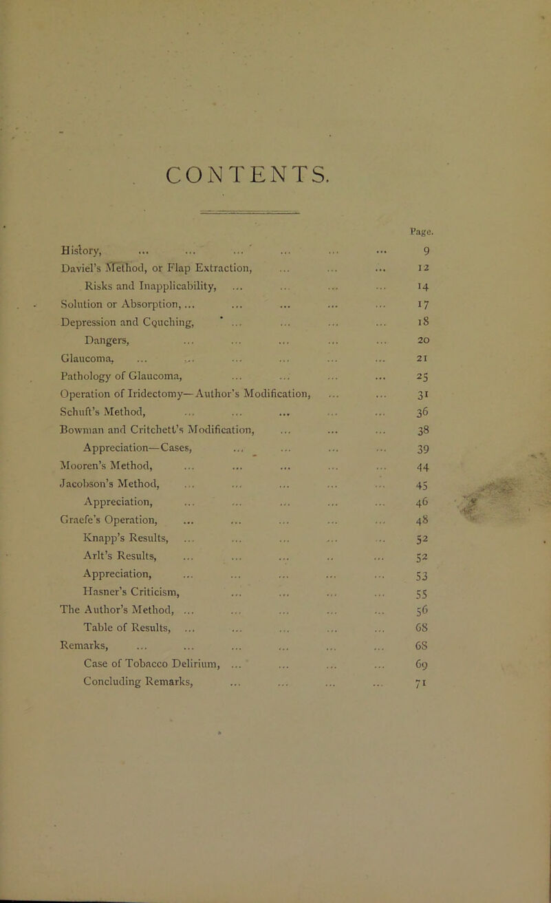 CONTENTS History, David’s Method, or Flap Extraction, Risks and Inapplicability, Solution or Absorption,... Depression and Couching, ... Dangers, Glaucoma, ... Pathology of Glaucoma, Operation of Iridectomy—Author’s Modification, Schuft’s Method, Bowman and Critchett’s Modification, Appreciation—Cases, Mooren’s Method, Jacobson’s Method, Appreciation, Graefe’s Operation, Knapp’s Results, Arlt’s Results, Appreciation, Hasner’s Criticism, The Author’s Method, ... Table of Results, Remarks, Case of Tobacco Delirium, ... Concluding Remarks,