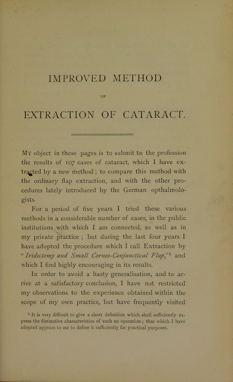 IMPROVED METHOD OF EXTRACTION OF CATARACT. My object in these pages is to submit to the profession the results of 107 cases of cataract, which I have ex- tr^ted by a new method ; to compare this method with the ordinary flap extraction, and with the other pro- cedures lately introduced by the German opthalmolo- gists. For a period of five years I tried these various methods in a considerable number of cases, in the public institutions with which I am connected, as well as in my private practice ; but during the last four years I have adopted the procedure which I call Extraction by “ Iridectomy and Small Corneo-Conjunctival Flap”1 and which I find highly encouraging in its results. In order to avoid a hasty generalisation, and to ar- rive at a satisfactory conclusion, I have not restricted my observations to the experience obtained within the scope of my own practice, but have frequently visited 1 It is very difficult to give a short definition which shall sufficiently ex- press the distinctive characteristics of such an operation ; that which I have adopted appears to me to define it sufficiently for practical purposes.