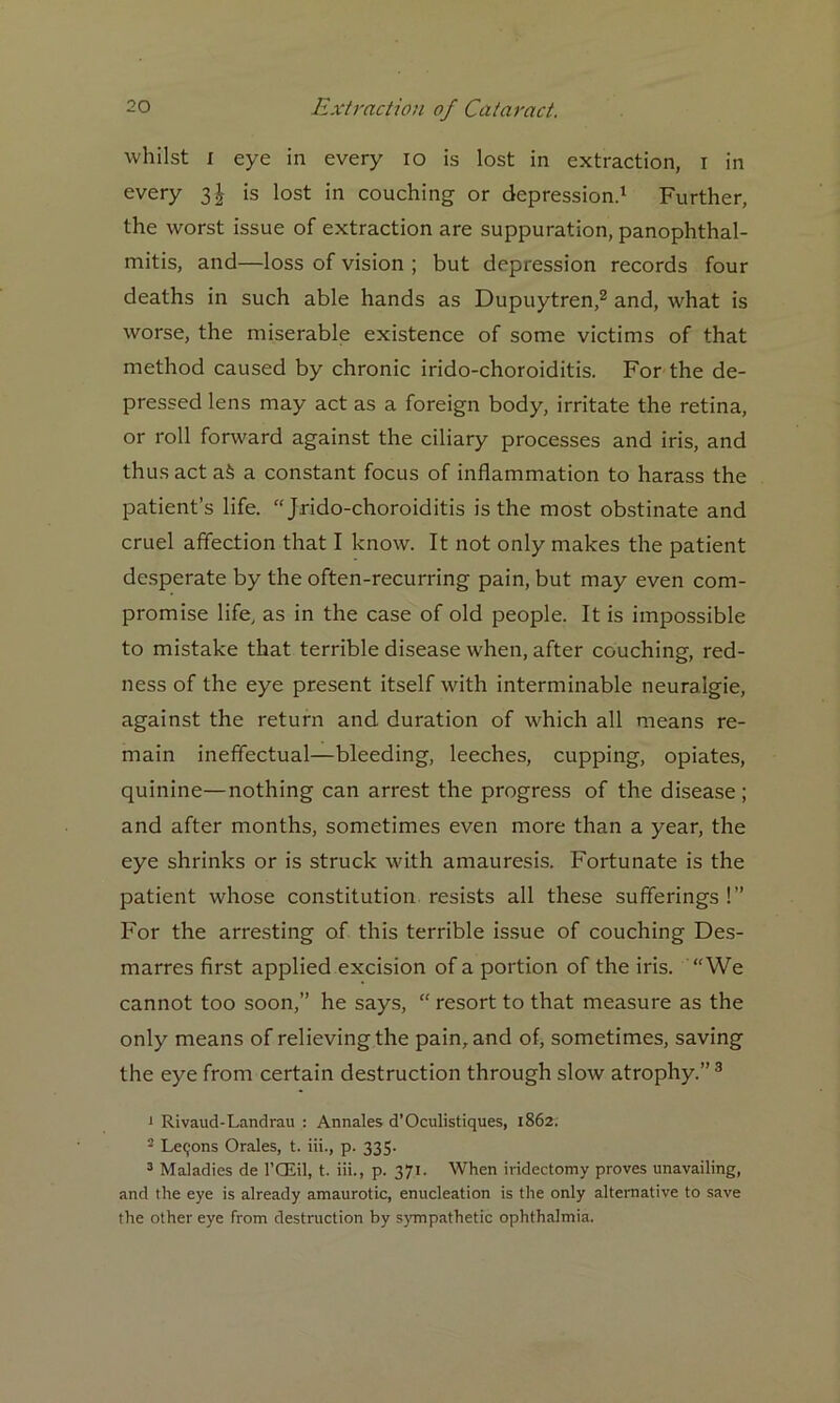 whilst i eye in every io is lost in extraction, i in every 3| is lost in couching or depression.1 Further, the worst issue of extraction are suppuration, panophthal- mitis, and—loss of vision ; but depression records four deaths in such able hands as Dupuytren,2 and, what is worse, the miserable existence of some victims of that method caused by chronic irido-choroiditis. For the de- pressed lens may act as a foreign body, irritate the retina, or roll forward against the ciliary processes and iris, and thus act a§ a constant focus of inflammation to harass the patient’s life. “ Jrido-choroiditis is the most obstinate and cruel affection that I know. It not only makes the patient desperate by the often-recurring pain, but may even com- promise life, as in the case of old people. It is impossible to mistake that terrible disease when, after couching, red- ness of the eye present itself with interminable neuralgie, against the return and duration of vfliich all means re- main ineffectual—bleeding, leeches, cupping, opiates, quinine—nothing can arrest the progress of the disease; and after months, sometimes even more than a year, the eye shrinks or is struck with amauresis. Fortunate is the patient whose constitution resists all these sufferings!” For the arresting of this terrible issue of couching Des- marres first applied excision of a portion of the iris. We cannot too soon,” he says, “ resort to that measure as the only means of relieving the pain, and of, sometimes, saving the eye from certain destruction through slow atrophy.”3 1 Rivaud-Landrau : Annales d’Oculistiques, 1862. 2 Lemons Orales, t. iii., p. 335- 3 Maladies de l’OEil, t. iii., p. 371. When iridectomy proves unavailing, and the eye is already amaurotic, enucleation is the only alternative to save the other eye from destruction by sympathetic ophthalmia.