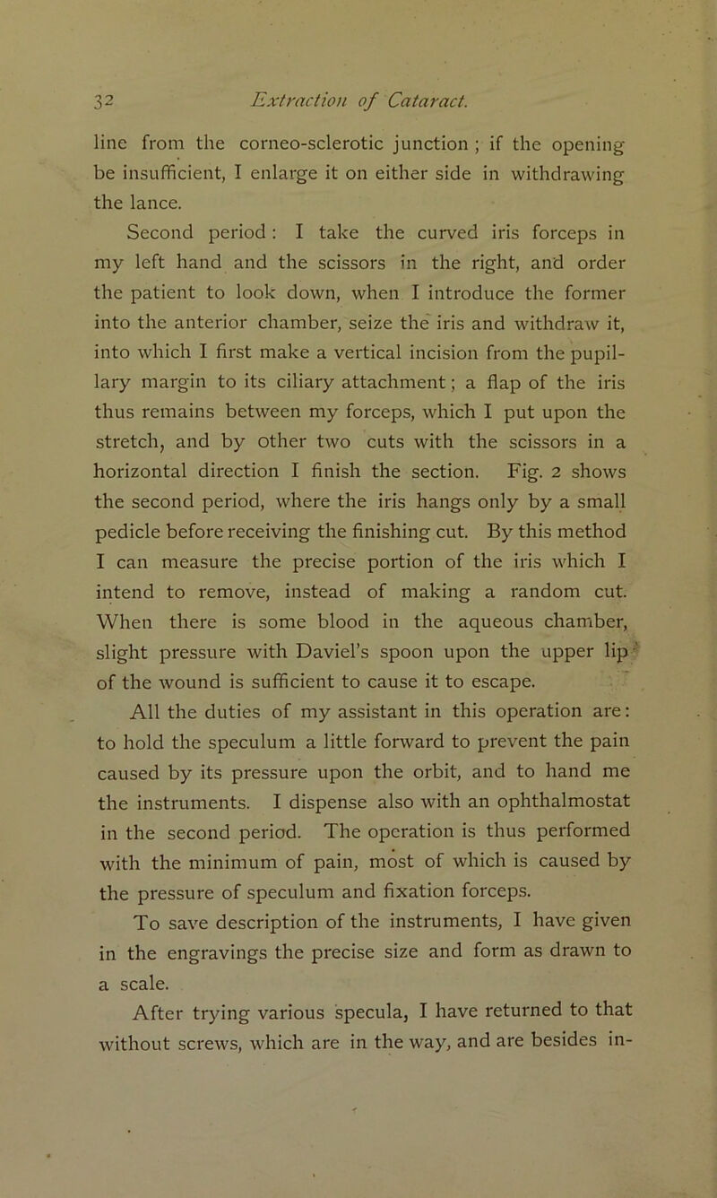 line from the corneo-sclerotic junction ; if the opening be insufficient, I enlarge it on either side in withdrawing the lance. Second period: I take the curved iris forceps in my left hand and the scissors in the right, and order the patient to look down, when I introduce the former into the anterior chamber, seize the iris and withdraw it, into which I first make a vertical incision from the pupil- lary margin to its ciliary attachment; a flap of the iris thus remains between my forceps, which I put upon the stretch, and by other two cuts with the scissors in a horizontal direction I finish the section. Fig. 2 shows the second period, where the iris hangs only by a small pedicle before receiving the finishing cut. By this method I can measure the precise portion of the iris which I intend to remove, instead of making a random cut. When there is some blood in the aqueous chamber, slight pressure with Daviel’s spoon upon the upper lip of the wound is sufficient to cause it to escape. All the duties of my assistant in this operation are: to hold the speculum a little forward to prevent the pain caused by its pressure upon the orbit, and to hand me the instruments. I dispense also with an ophthalmostat in the second period. The operation is thus performed with the minimum of pain, most of which is caused by the pressure of speculum and fixation forceps. To save description of the instruments, I have given in the engravings the precise size and form as drawn to a scale. After trying various specula, I have returned to that without screws, which are in the way, and are besides in-