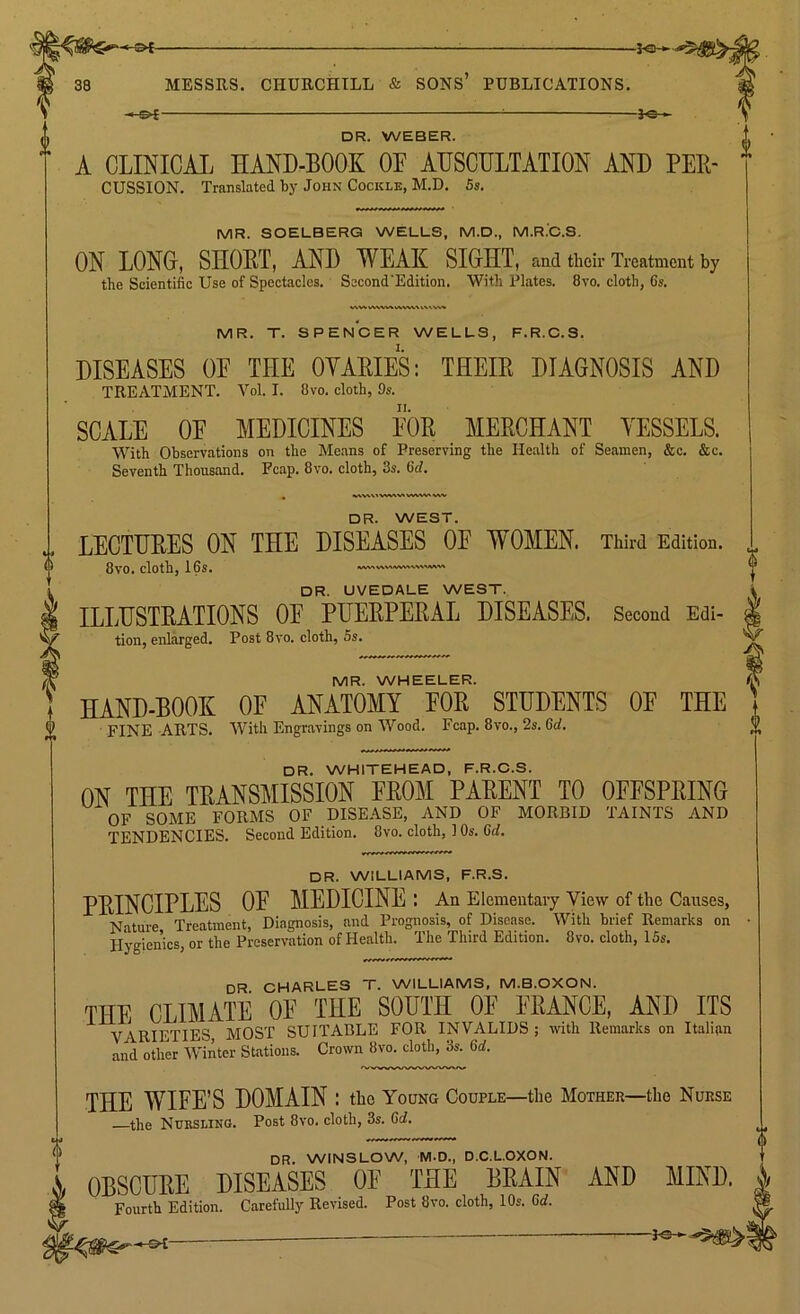 >-©< ! 5-e- DR. WEBER. A CLINICAL HAND-BOOK OF AUSCULTATION AND Per- cussion. Translated by John Cockle, M.D. 5s. MR. SOELBERG WELLS, M.D., M.R.C.S. ON LONG, SHORT, AND WEAK SIGHT, and their Treatment by the Scientific Use of Spectacles. Sccond'Edition. With Plates. 8vo. cloth, 6s. VWWMVMWWVUUVW MR. T. SPENCER WELLS, F.R.C.S. DISEASES OF THE OYARIES: THEIR DIAGNOSIS AND TREATMENT. Vol. I. 8vo. cloth, 9s. SCALE OF MEDICINES FOR MERCHANT YESSELS. With Observations on the Means of Preserving the Health of Seamen, &c. &c. Seventh Thousand. Pcap. 8vo. cloth, 3s. 6d. MVHltWtV* WWV» v DR. WEST. LECTURES ON THE DISEASES OF WOMEN. Third Edition. 8vo. cloth, 16s. DR. UVEDALE WEST. ILLUSTRATIONS OF PUERPERAL DISEASES. Second Edi- tion, enlarged. Post 8vo. cloth, 5s. MR. WHEELER. HAND-BOOK OF ANATOMY FOR STUDENTS OF THE FINE ARTS. With Engravings on Wood. Fcap. 8vo., 2s. 6d. DR. WHITEHEAD, F.R.C.S. ON THE TRANSMISSION FROM PARENT TO OFFSPRING OF SOME FORMS OF DISEASE, AND OF MORBID TAINTS AND TENDENCIES. Second Edition. 8vo. cloth, 1 Os. Gd. DR. WILLIAMS, F.R.S. PRINCIPLES OF MEDICINE : An Elementary View of the Causes, Nature Treatment, Diagnosis, and Prognosis, of Disease. With brief Remarks on Hygienics, or the Preservation of Health. The Third Edition. 8vo. cloth, 15s. DR CHARLES T. WILLIAMS, M.B.OXON. THE CLIMATE OE THE SOUTH OF FRANCE, AND ITS \Tt tetter MOST SUITABLE FOR INVALIDS; with Remarks on Italian Ind other Winter Stations. Crown 8vo. doth, 3s. 6rf. THE WIFE’S DOMAIN : the Young Couple—the Mother—the Nurse the Nursling. Post 8vo. cloth, 3s. Gd. DR. WINSLOW, M-D., D.C.L.OXON. OBSCURE DISEASES OE THE BRAIN AND MIND. Fourth Edition. Carefully Revised. Post 8vo. cloth, 10s. Gd. — 30- $>£-