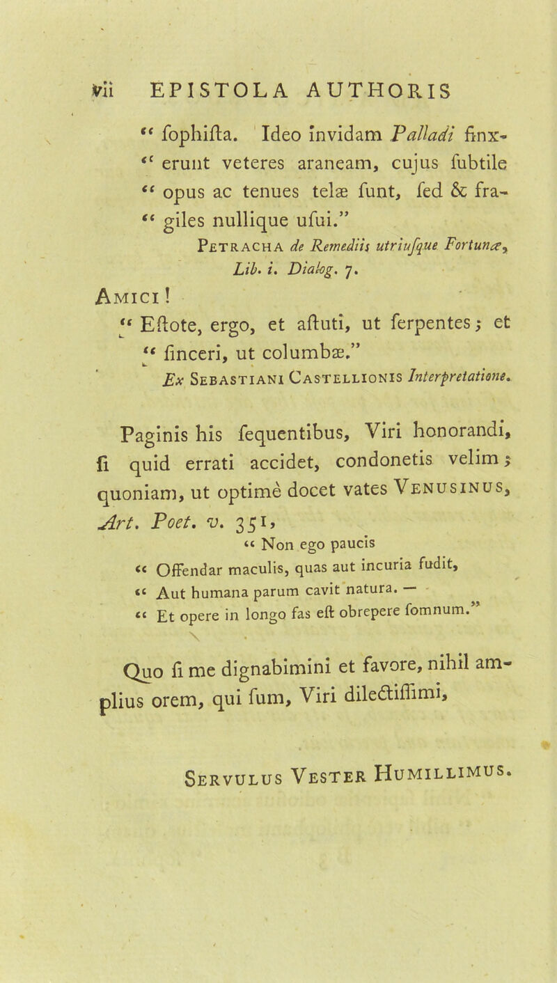 “ fophifta. Ideo invidam Palladi finx- <c erunt veteres araneam, cujas fubtile “ opus ac tenues telae funt, fed & fra- “ giles nullique ufui.” Petracha de Remediis utriufque Fortunay Lib. i. Dialog. 7. Amici ! “ Eftote, ergo, et aftuti, ut ferpentes,* et “ finceri, ut columbae.” Ex Sebastiani Castellionis Interpretations. Paginis his fequentibus, Viri honorandi, (i quid errati accidet, condonetis velim $ quoniam, ut optime docet vates Venusinus, Art. Poet. v. 351, “ Non ego paucis << Offendar maculis, quas aut incuria fudit, Aut humana parum cavit natura. — <c £t opere in longo fas eft obrepere fomnum. \ Quo fi me dignabimini et favore, nihil am- plius orem, qui fum, Viri dile&iffimi. Servulus Vester Humillimus.